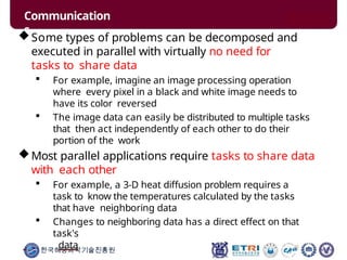 Communication
s
한국해양과학기술진흥원
Some types of problems can be decomposed and
executed in parallel with virtually no need for
tasks to share data
 For example, imagine an image processing operation
where every pixel in a black and white image needs to
have its color reversed
 The image data can easily be distributed to multiple tasks
that then act independently of each other to do their
portion of the work
Most parallel applications require tasks to share data
with each other
 For example, a 3-D heat diffusion problem requires a
task to know the temperatures calculated by the tasks
that have neighboring data
 Changes to neighboring data has a direct effect on that
task's
data
 