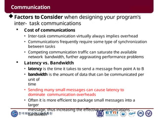Communication
s
한국해양과학기술진흥원
Factors to Consider when designing your program's
inter- task communications
 Cost of communications
• Inter-task communication virtually always implies overhead
• Communications frequently require some type of synchronization
between tasks
• Competing communication traffic can saturate the available
network bandwidth, further aggravating performance problems
 Latency vs. Bandwidth
• latency is the time it takes to send a message from point A to B
• bandwidth is the amount of data that can be communicated per
unit of
time
• Sending many small messages can cause latency to
dominate communication overheads
• Often it is more efficient to package small messages into a
larger
message, thus increasing the effective communications
bandwidth
 