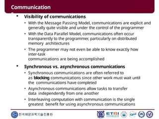 Communication
s
한국해양과학기술진흥원
 Visibility of communications
• With the Message Passing Model, communications are explicit and
generally quite visible and under the control of the programmer
• With the Data Parallel Model, communications often occur
transparently to the programmer, particularly on distributed
memory architectures
• The programmer may not even be able to know exactly how
inter-task
communications are being accomplished
 Synchronous vs. asynchronous communications
• Synchronous communications are often referred to
as blocking communications since other work must wait until
the communications have completed
• Asynchronous communications allow tasks to transfer
data independently from one another
• Interleaving computation with communication is the single
greatest benefit for using asynchronous communications
 