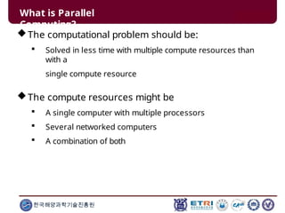 What is Parallel
Computing?
한국해양과학기술진흥원
The computational problem should be:
 Solved in less time with multiple compute resources than
with a
single compute resource
The compute resources might be
 A single computer with multiple processors
 Several networked computers
 A combination of both
 