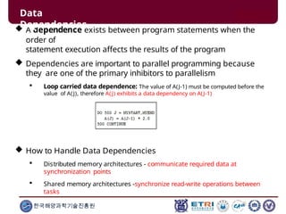  A dependence exists between program statements when the
order of
statement execution affects the results of the program
 Dependencies are important to parallel programming because
they are one of the primary inhibitors to parallelism
 Loop carried data dependence: The value of A(J-1) must be computed before the
value of A(J), therefore A(J) exhibits a data dependency on A(J-1)
 How to Handle Data Dependencies
 Distributed memory architectures - communicate required data at
synchronization points
 Shared memory architectures -synchronize read-write operations between
tasks
Data
Dependencies
한국해양과학기술진흥원
 