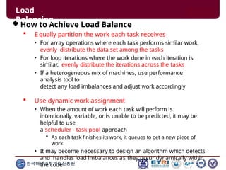 How to Achieve Load Balance
 Equally partition the work each task receives
• For array operations where each task performs similar work,
evenly distribute the data set among the tasks
• For loop iterations where the work done in each iteration is
similar, evenly distribute the iterations across the tasks
• If a heterogeneous mix of machines, use performance
analysis tool to
detect any load imbalances and adjust work accordingly
 Use dynamic work assignment
• When the amount of work each task will perform is
intentionally variable, or is unable to be predicted, it may be
helpful to use
a scheduler - task pool approach
 As each task finishes its work, it queues to get a new piece of
work.
• It may become necessary to design an algorithm which detects
and handles load imbalances as they occur dynamically within
the code
한국해양과학기술진흥원
Load
Balancing
 