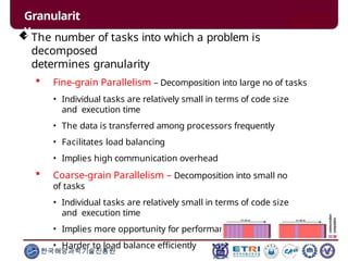  The number of tasks into which a problem is
decomposed
determines granularity
 Fine-grain Parallelism – Decomposition into large no of tasks
• Individual tasks are relatively small in terms of code size
and execution time
• The data is transferred among processors frequently
• Facilitates load balancing
• Implies high communication overhead
 Coarse-grain Parallelism – Decomposition into small no
of tasks
• Individual tasks are relatively small in terms of code size
and execution time
• Implies more opportunity for performance increase
• Harder to load balance efficiently
Granularit
y
한국해양과학기술진흥원
 