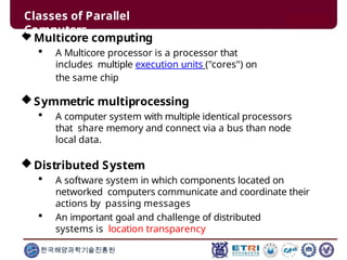 Multicore computing
 A Multicore processor is a processor that
includes multiple execution units ("cores") on
the same chip
Symmetric multiprocessing
 A computer system with multiple identical processors
that share memory and connect via a bus than node
local data.
Distributed System
 A software system in which components located on
networked computers communicate and coordinate their
actions by passing messages
 An important goal and challenge of distributed
systems is location transparency
한국해양과학기술진흥원
Classes of Parallel
Computers
 