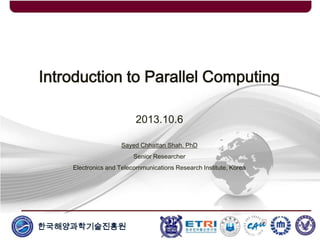 한국해양과학기술진흥원
Introduction to Parallel Computing
2013.10.6
Sayed Chhattan Shah, PhD
Senior Researcher
Electronics and Telecommunications Research Institute, Korea
 