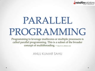 PARALLEL
PROGRAMMING
Programming to leverage multicores or multiple processors is
called parallel programming. This is a subset of the broader
concept of multithreading. - http://www.albahari.com/
ANUJ KUMAR SAHU
 