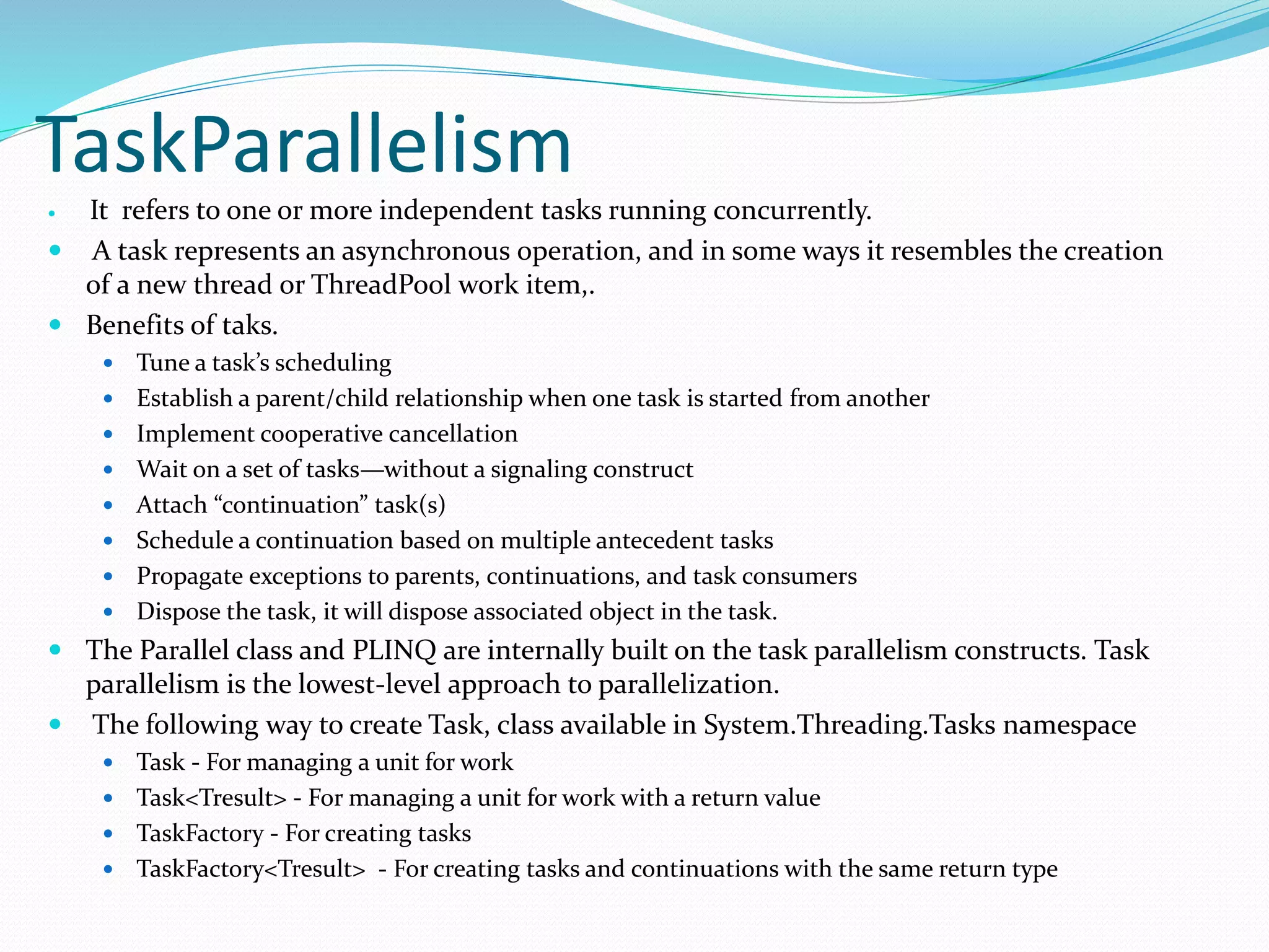 TaskParallelism  It refers to one or more independent tasks running concurrently.  A task represents an asynchronous operation, and in some ways it resembles the creation of a new thread or ThreadPool work item,.  Benefits of taks.  Tune a task’s scheduling  Establish a parent/child relationship when one task is started from another  Implement cooperative cancellation  Wait on a set of tasks—without a signaling construct  Attach “continuation” task(s)  Schedule a continuation based on multiple antecedent tasks  Propagate exceptions to parents, continuations, and task consumers  Dispose the task, it will dispose associated object in the task.  The Parallel class and PLINQ are internally built on the task parallelism constructs. Task parallelism is the lowest-level approach to parallelization.  The following way to create Task, class available in System.Threading.Tasks namespace  Task - For managing a unit for work  Task<Tresult> - For managing a unit for work with a return value  TaskFactory - For creating tasks  TaskFactory<Tresult> - For creating tasks and continuations with the same return type 