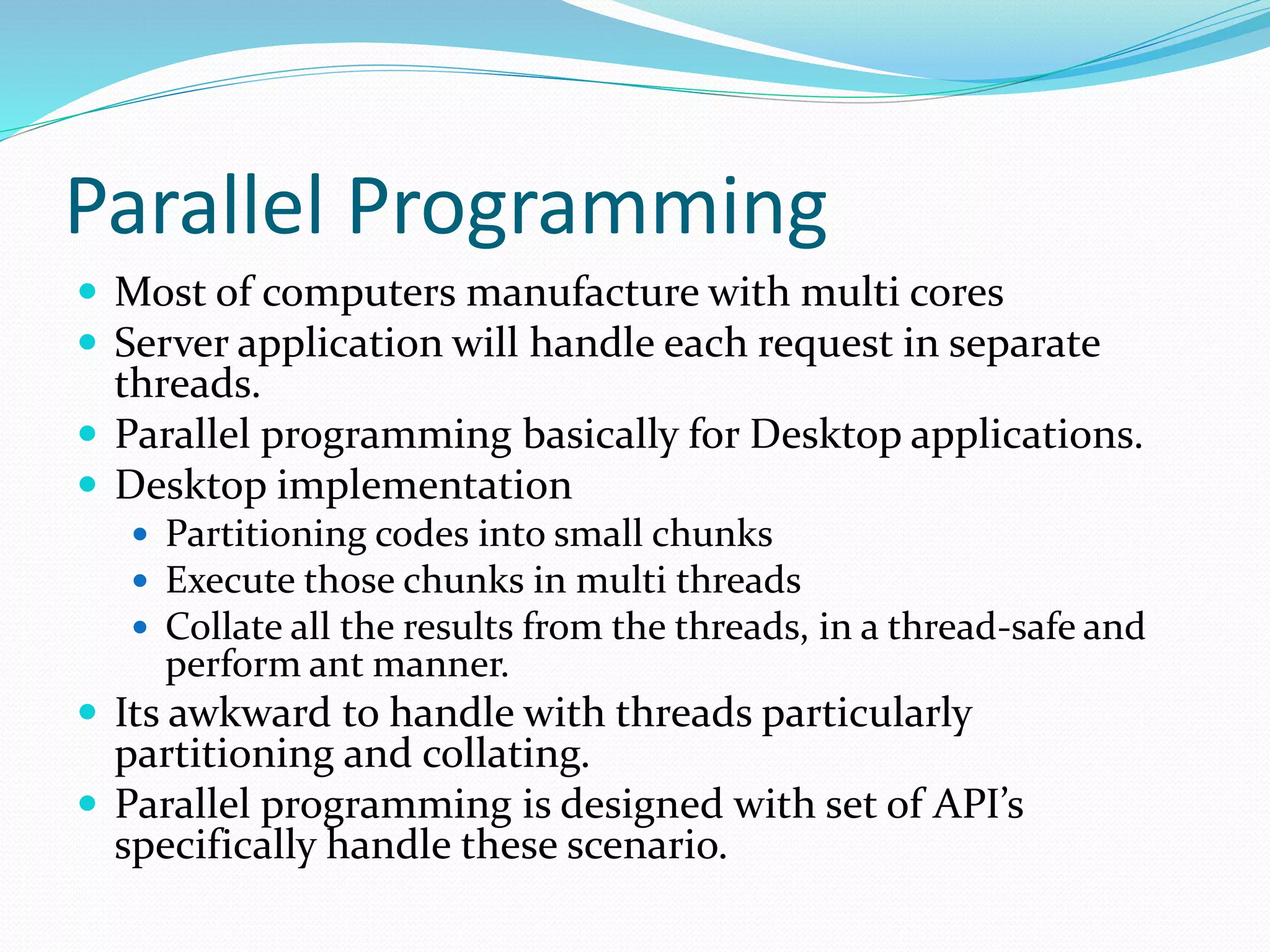 Parallel Programming  Most of computers manufacture with multi cores  Server application will handle each request in separate threads.  Parallel programming basically for Desktop applications.  Desktop implementation  Partitioning codes into small chunks  Execute those chunks in multi threads  Collate all the results from the threads, in a thread-safe and perform ant manner.  Its awkward to handle with threads particularly partitioning and collating.  Parallel programming is designed with set of API’s specifically handle these scenario. 