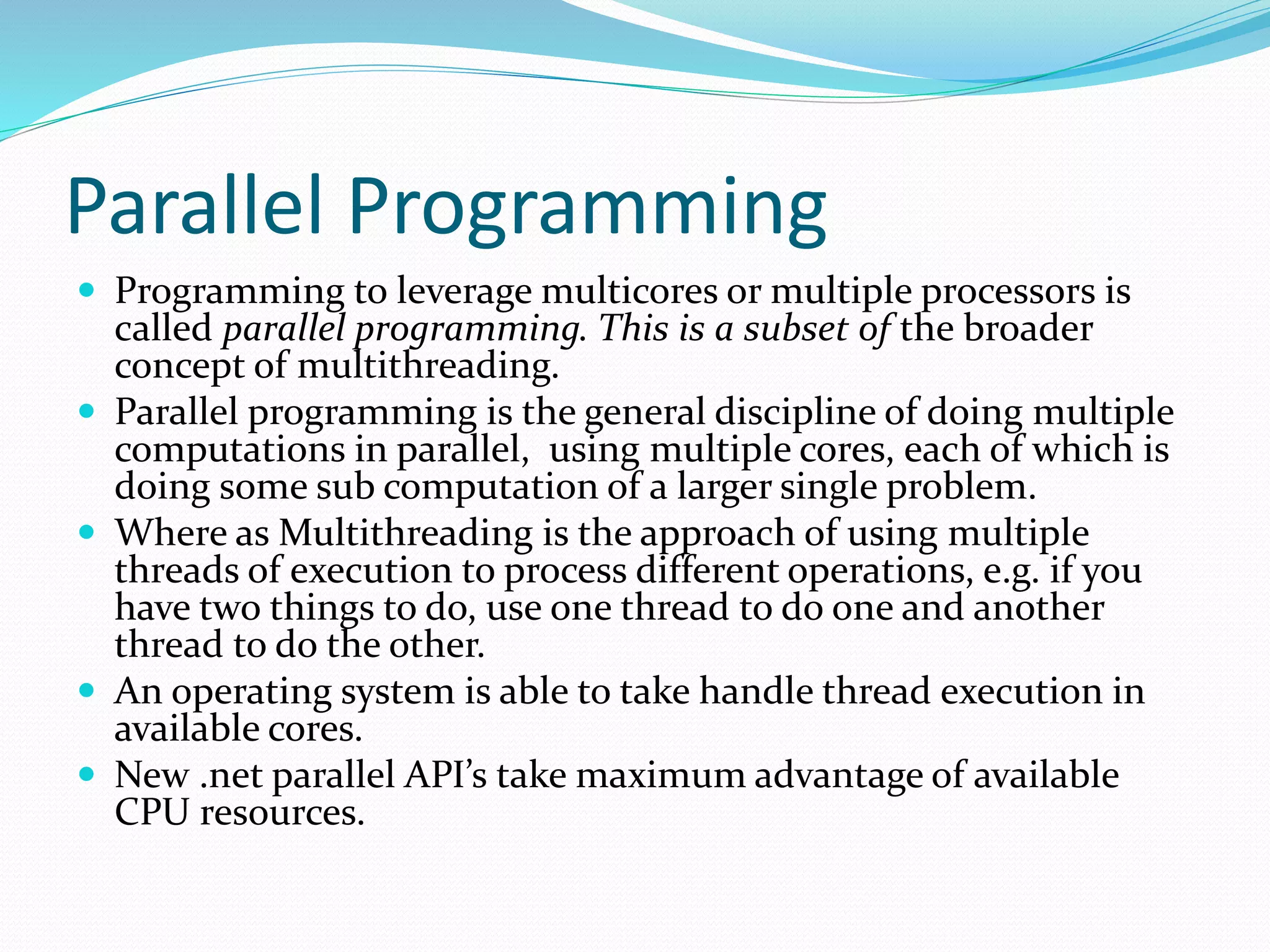 Parallel Programming  Programming to leverage multicores or multiple processors is called parallel programming. This is a subset of the broader concept of multithreading.  Parallel programming is the general discipline of doing multiple computations in parallel, using multiple cores, each of which is doing some sub computation of a larger single problem.  Where as Multithreading is the approach of using multiple threads of execution to process different operations, e.g. if you have two things to do, use one thread to do one and another thread to do the other.  An operating system is able to take handle thread execution in available cores.  New .net parallel API’s take maximum advantage of available CPU resources. 