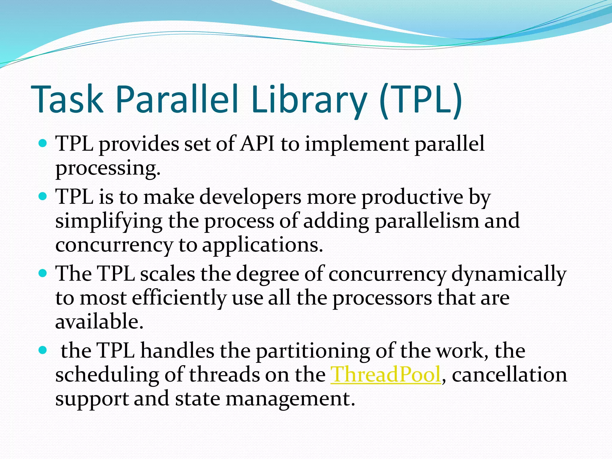 Task Parallel Library (TPL)  TPL provides set of API to implement parallel processing.  TPL is to make developers more productive by simplifying the process of adding parallelism and concurrency to applications.  The TPL scales the degree of concurrency dynamically to most efficiently use all the processors that are available.  the TPL handles the partitioning of the work, the scheduling of threads on the ThreadPool, cancellation support and state management. 