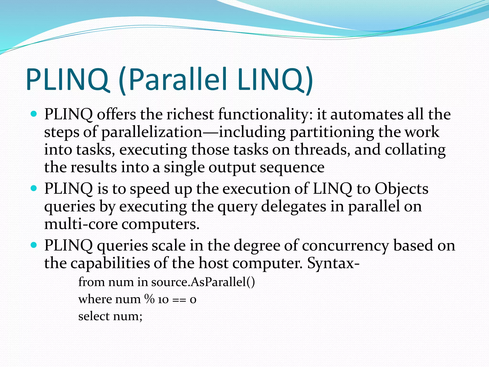 PLINQ (Parallel LINQ)  PLINQ offers the richest functionality: it automates all the steps of parallelization—including partitioning the work into tasks, executing those tasks on threads, and collating the results into a single output sequence  PLINQ is to speed up the execution of LINQ to Objects queries by executing the query delegates in parallel on multi-core computers.  PLINQ queries scale in the degree of concurrency based on the capabilities of the host computer. Syntax- from num in source.AsParallel() where num % 10 == 0 select num; 