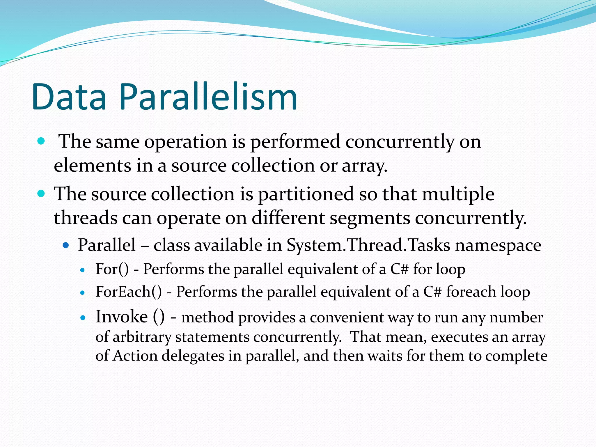 Data Parallelism  The same operation is performed concurrently on elements in a source collection or array.  The source collection is partitioned so that multiple threads can operate on different segments concurrently.  Parallel – class available in System.Thread.Tasks namespace  For() - Performs the parallel equivalent of a C# for loop  ForEach() - Performs the parallel equivalent of a C# foreach loop  Invoke () - method provides a convenient way to run any number of arbitrary statements concurrently. That mean, executes an array of Action delegates in parallel, and then waits for them to complete 