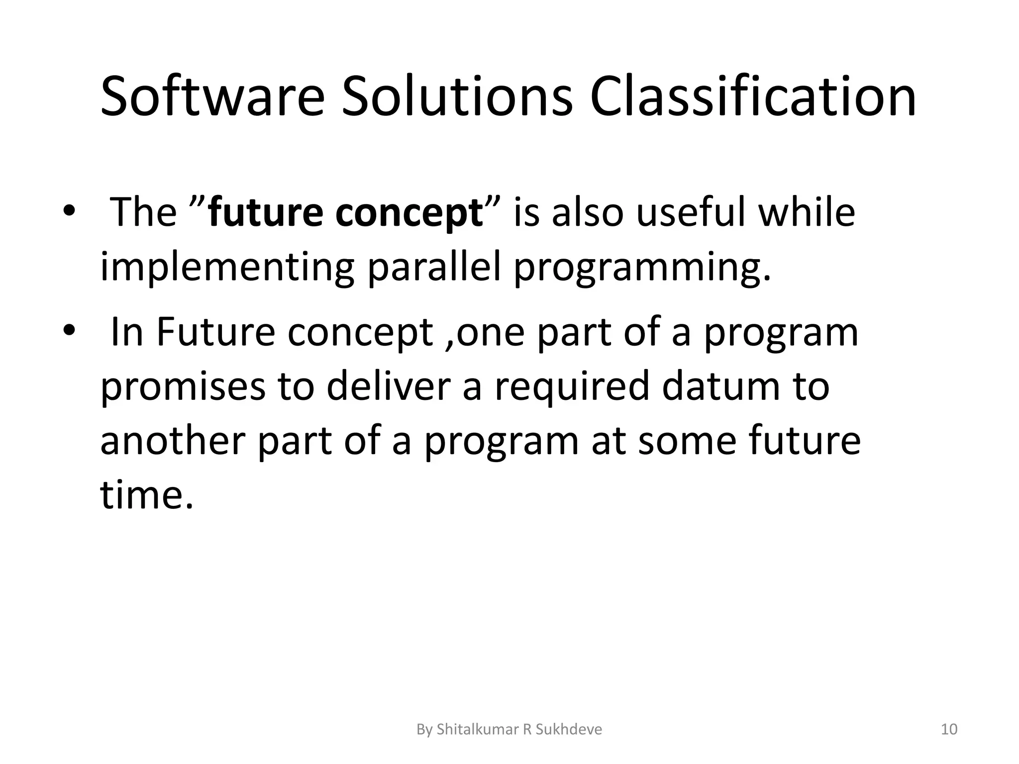Software Solutions Classification
• The ”future concept” is also useful while
implementing parallel programming.
• In Future concept ,one part of a program
promises to deliver a required datum to
another part of a program at some future
time.
By Shitalkumar R Sukhdeve 10
 