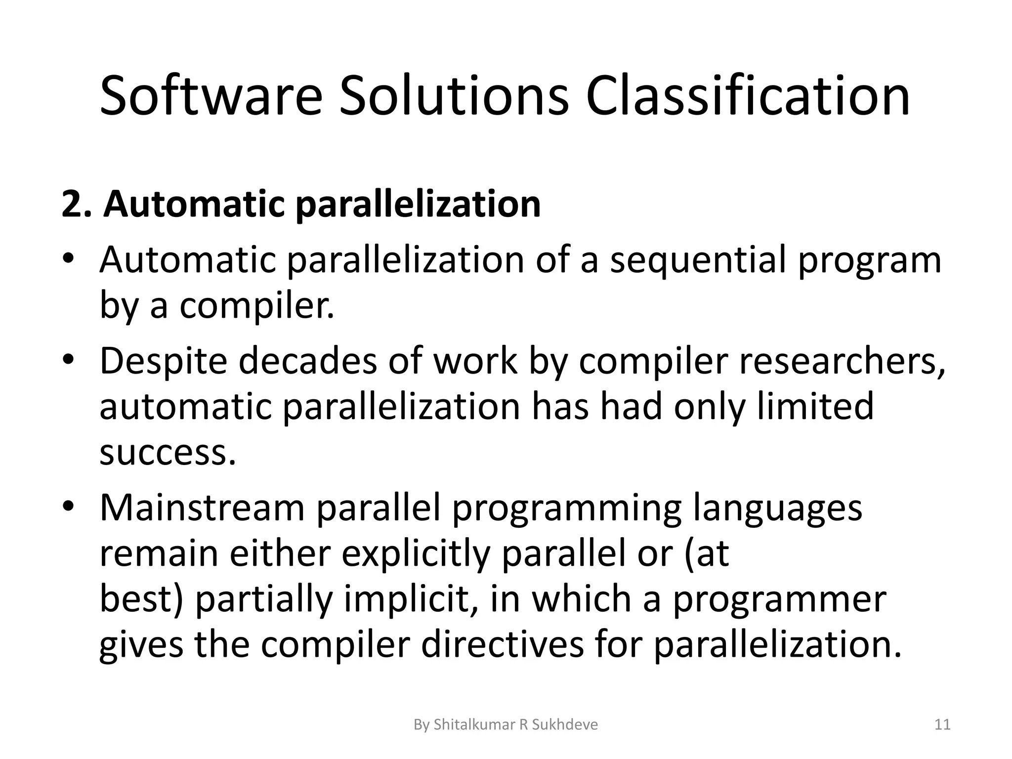 Software Solutions Classification
2. Automatic parallelization
• Automatic parallelization of a sequential program
by a compiler.
• Despite decades of work by compiler researchers,
automatic parallelization has had only limited
success.
• Mainstream parallel programming languages
remain either explicitly parallel or (at
best) partially implicit, in which a programmer
gives the compiler directives for parallelization.
By Shitalkumar R Sukhdeve 11
 