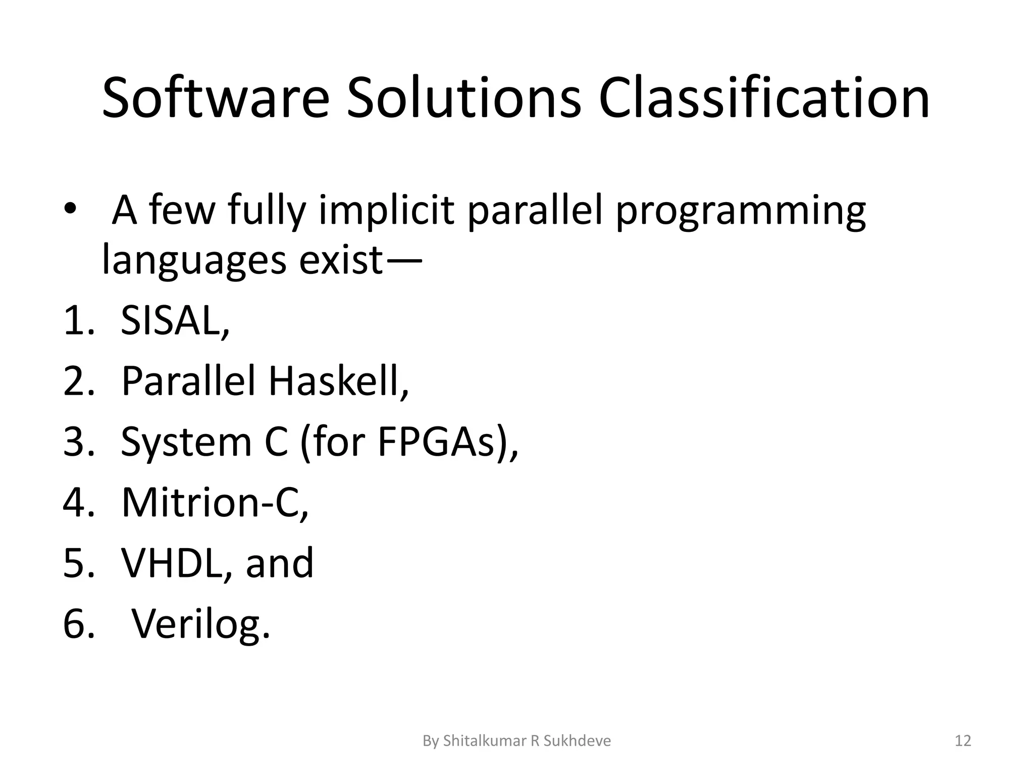 Software Solutions Classification
• A few fully implicit parallel programming
languages exist—
1. SISAL,
2. Parallel Haskell,
3. System C (for FPGAs),
4. Mitrion-C,
5. VHDL, and
6. Verilog.
By Shitalkumar R Sukhdeve 12
 