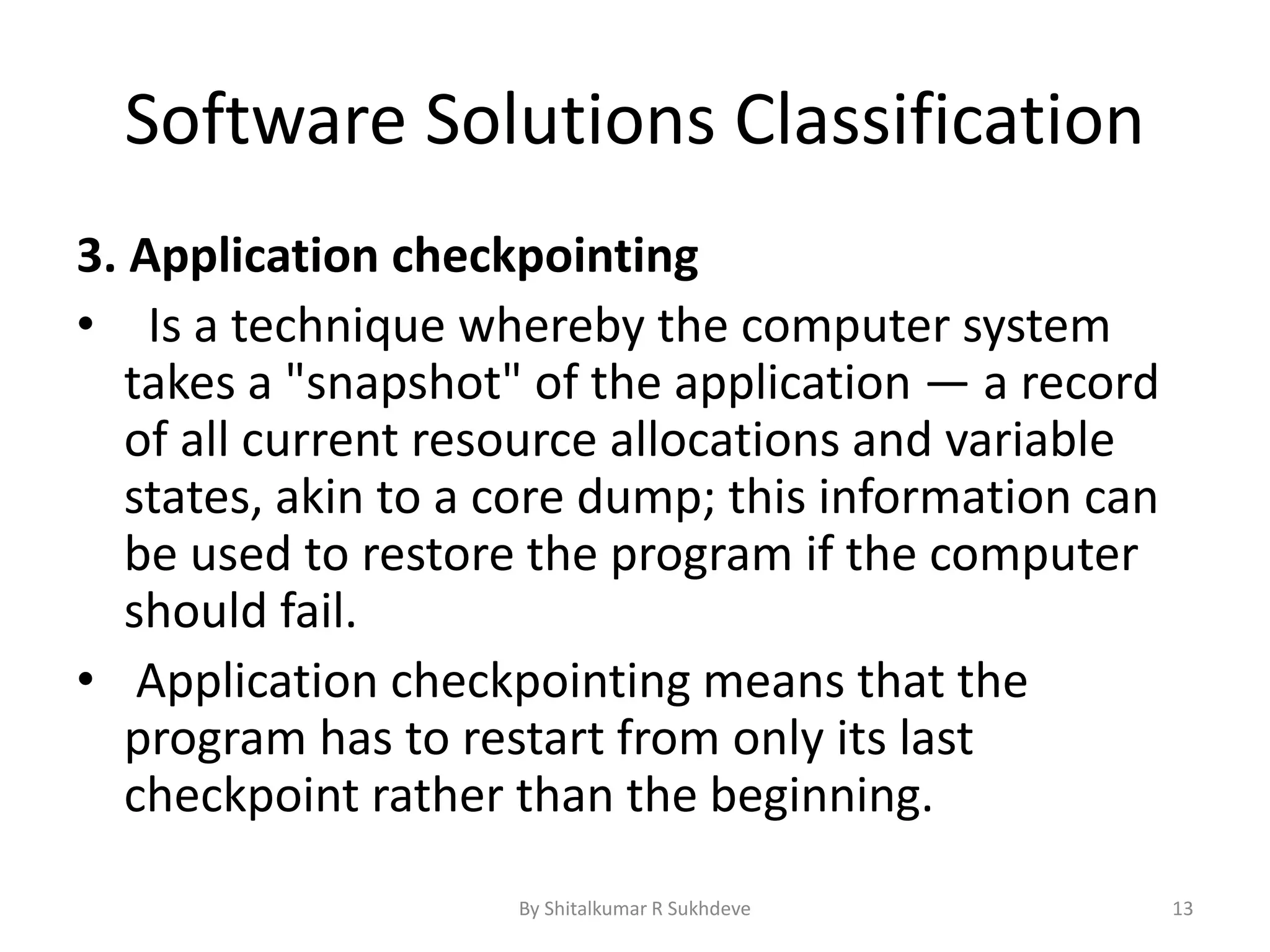Software Solutions Classification
3. Application checkpointing
• Is a technique whereby the computer system
takes a "snapshot" of the application — a record
of all current resource allocations and variable
states, akin to a core dump; this information can
be used to restore the program if the computer
should fail.
• Application checkpointing means that the
program has to restart from only its last
checkpoint rather than the beginning.
By Shitalkumar R Sukhdeve 13
 