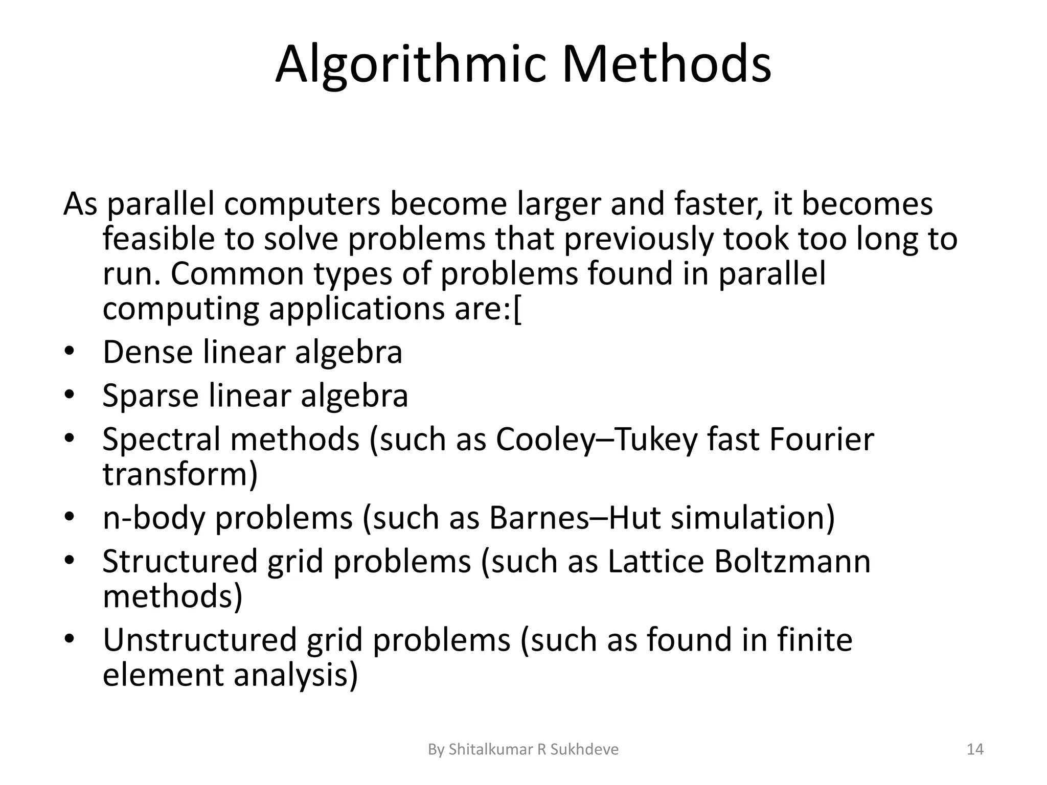 Algorithmic Methods
As parallel computers become larger and faster, it becomes
feasible to solve problems that previously took too long to
run. Common types of problems found in parallel
computing applications are:[
• Dense linear algebra
• Sparse linear algebra
• Spectral methods (such as Cooley–Tukey fast Fourier
transform)
• n-body problems (such as Barnes–Hut simulation)
• Structured grid problems (such as Lattice Boltzmann
methods)
• Unstructured grid problems (such as found in finite
element analysis)
By Shitalkumar R Sukhdeve 14
 