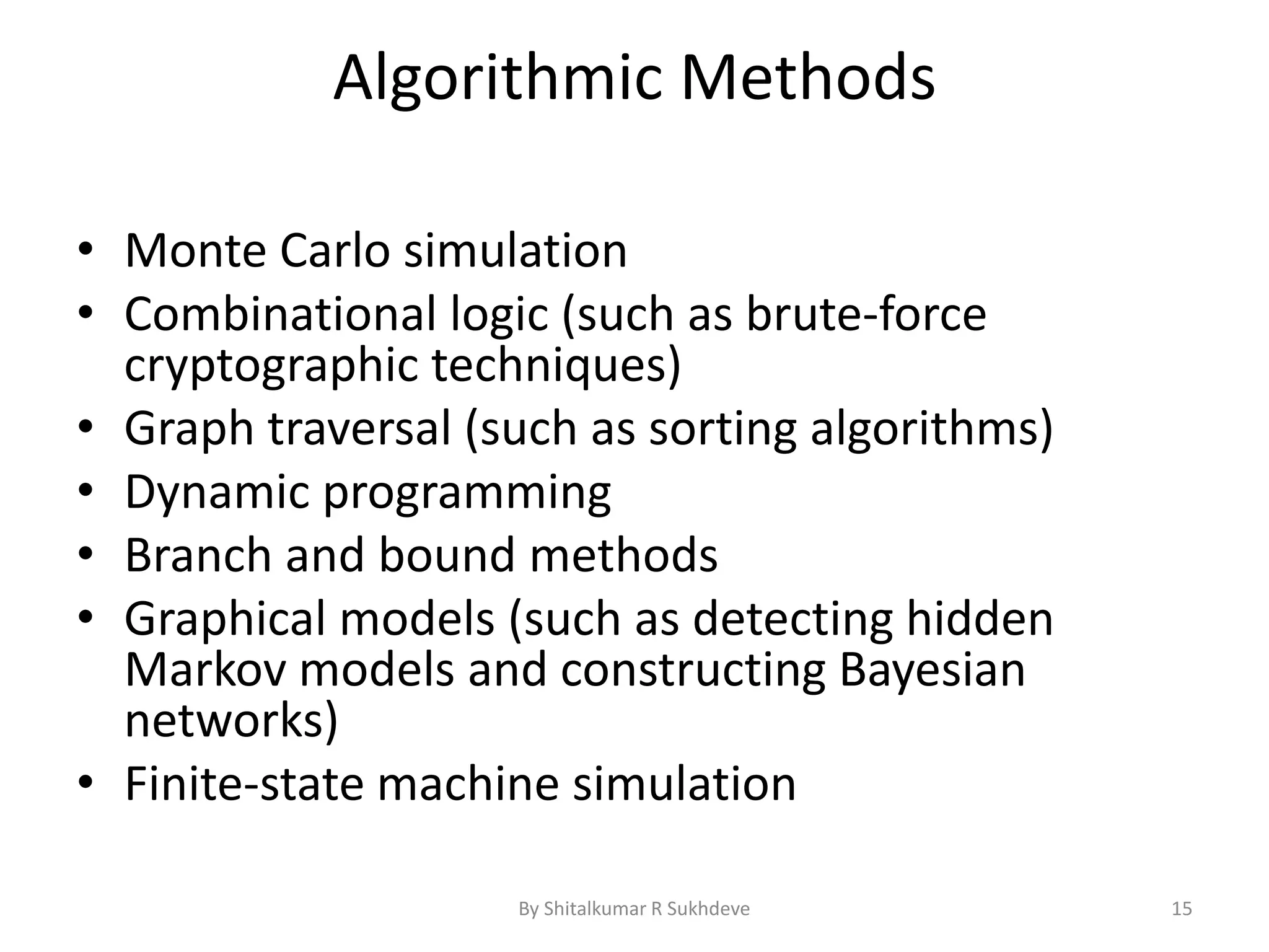 Algorithmic Methods
• Monte Carlo simulation
• Combinational logic (such as brute-force
cryptographic techniques)
• Graph traversal (such as sorting algorithms)
• Dynamic programming
• Branch and bound methods
• Graphical models (such as detecting hidden
Markov models and constructing Bayesian
networks)
• Finite-state machine simulation
By Shitalkumar R Sukhdeve 15
 