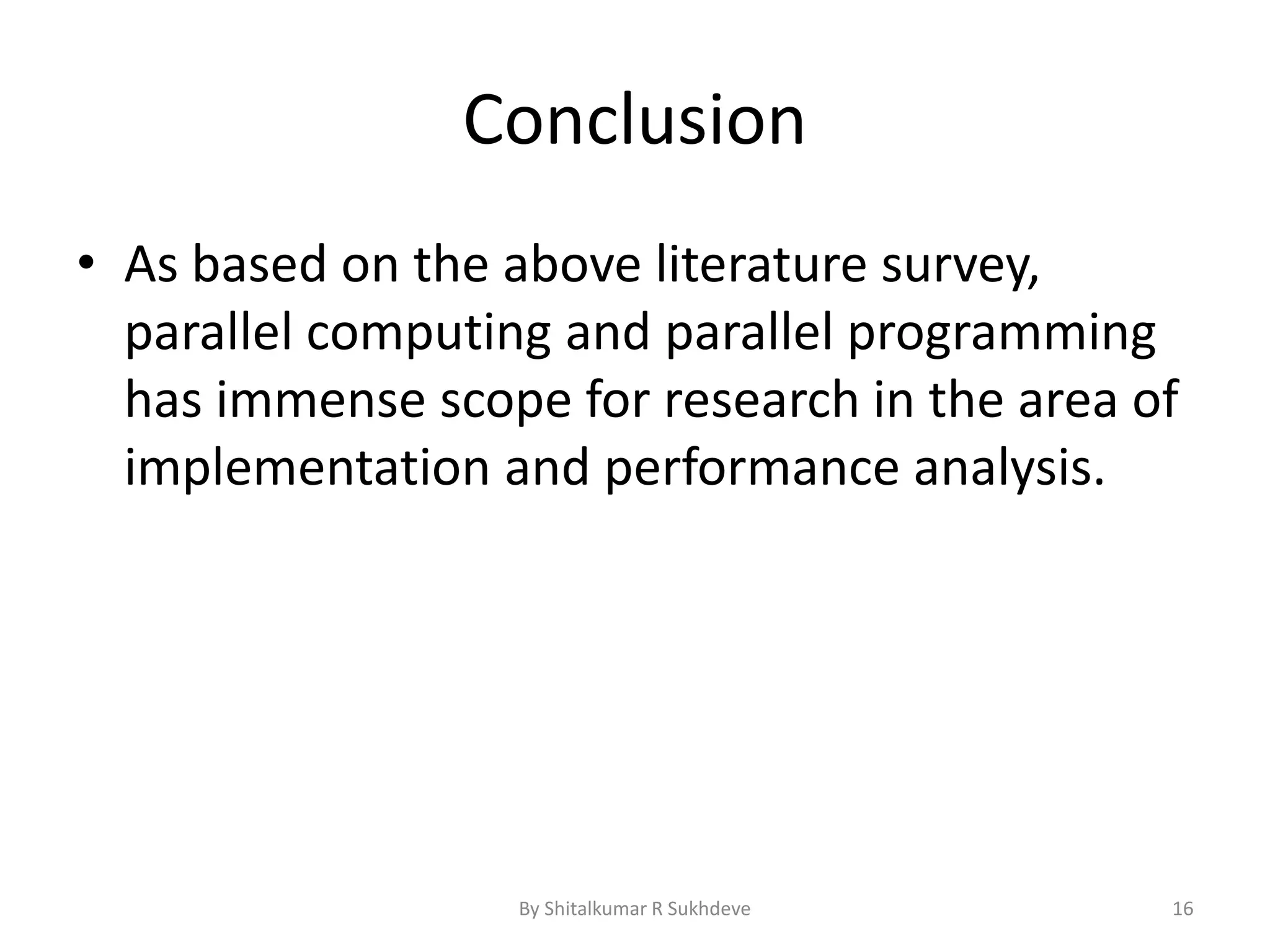 Conclusion
• As based on the above literature survey,
parallel computing and parallel programming
has immense scope for research in the area of
implementation and performance analysis.
By Shitalkumar R Sukhdeve 16
 