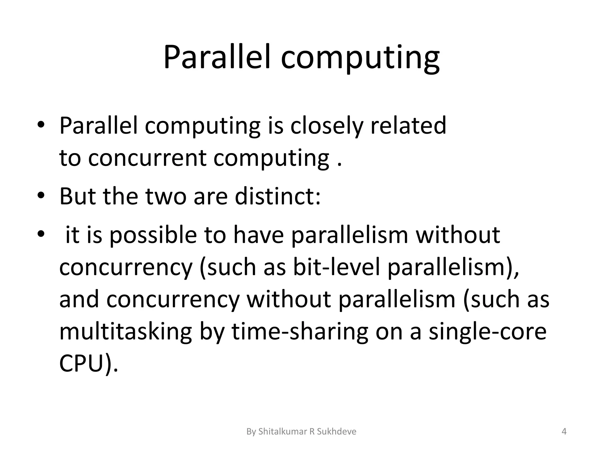 Parallel computing
• Parallel computing is closely related
to concurrent computing .
• But the two are distinct:
• it is possible to have parallelism without
concurrency (such as bit-level parallelism),
and concurrency without parallelism (such as
multitasking by time-sharing on a single-core
CPU).
By Shitalkumar R Sukhdeve 4
 