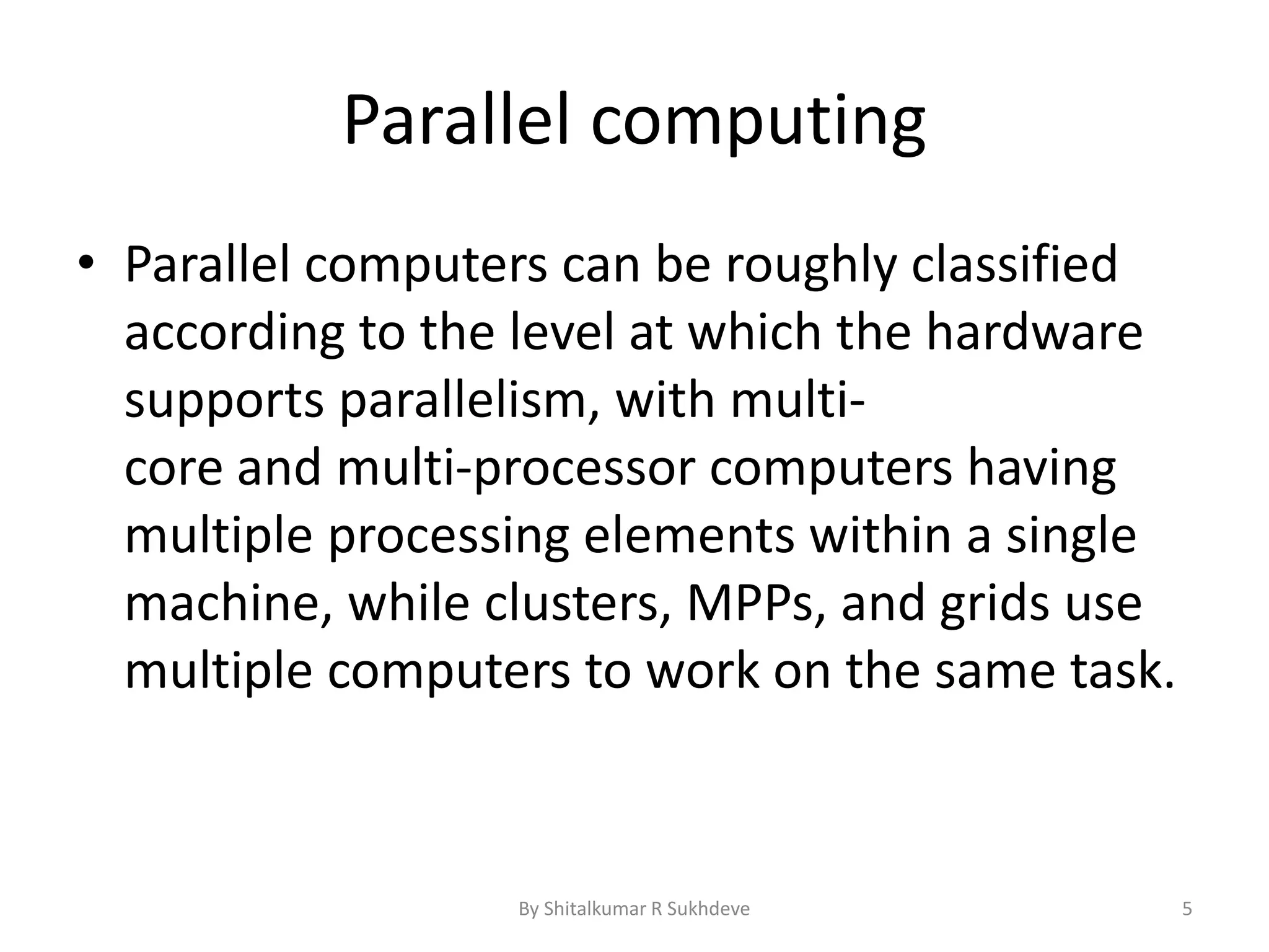 Parallel computing
• Parallel computers can be roughly classified
according to the level at which the hardware
supports parallelism, with multi-
core and multi-processor computers having
multiple processing elements within a single
machine, while clusters, MPPs, and grids use
multiple computers to work on the same task.
By Shitalkumar R Sukhdeve 5
 