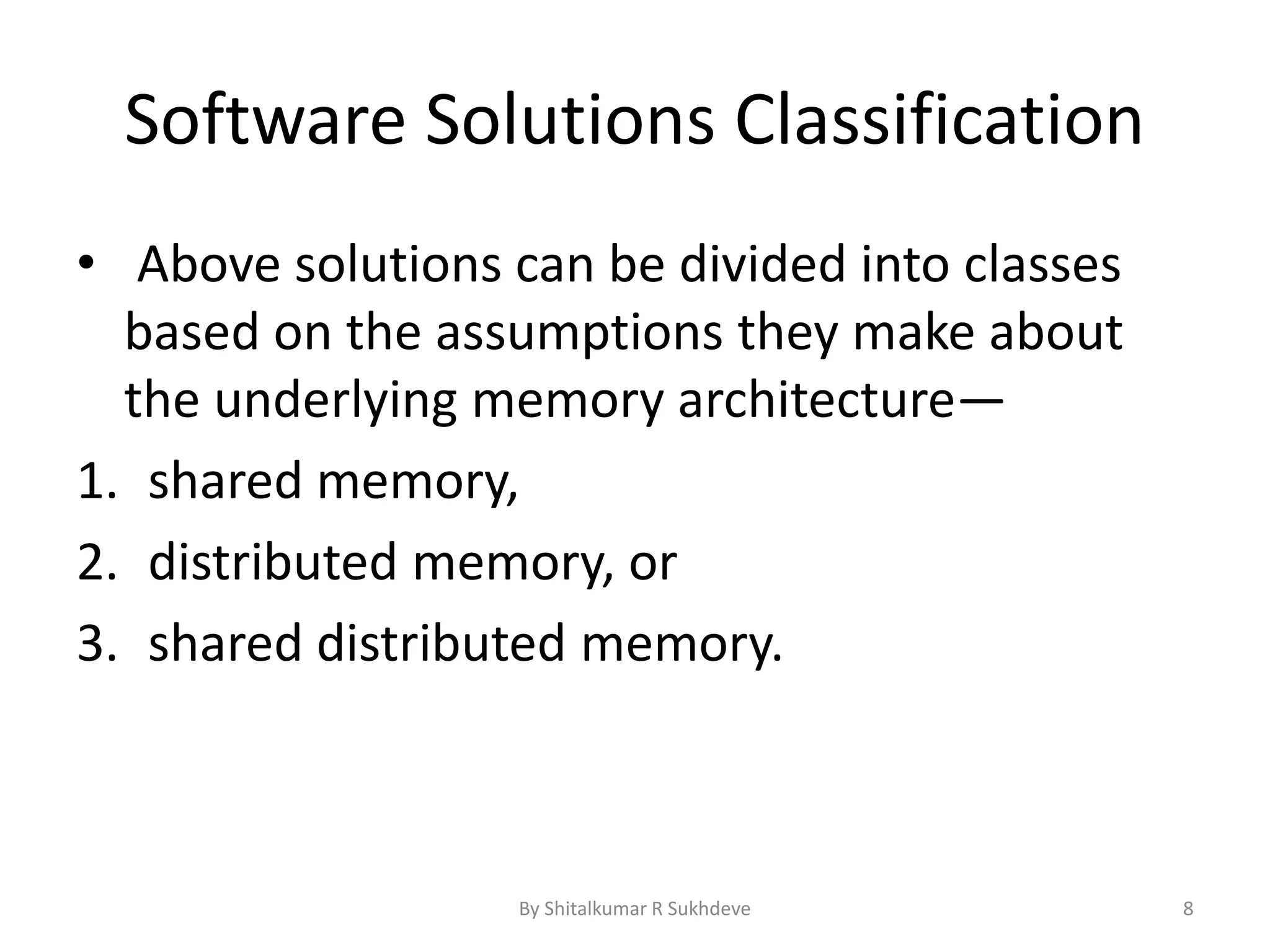 Software Solutions Classification
• Above solutions can be divided into classes
based on the assumptions they make about
the underlying memory architecture—
1. shared memory,
2. distributed memory, or
3. shared distributed memory.
By Shitalkumar R Sukhdeve 8
 