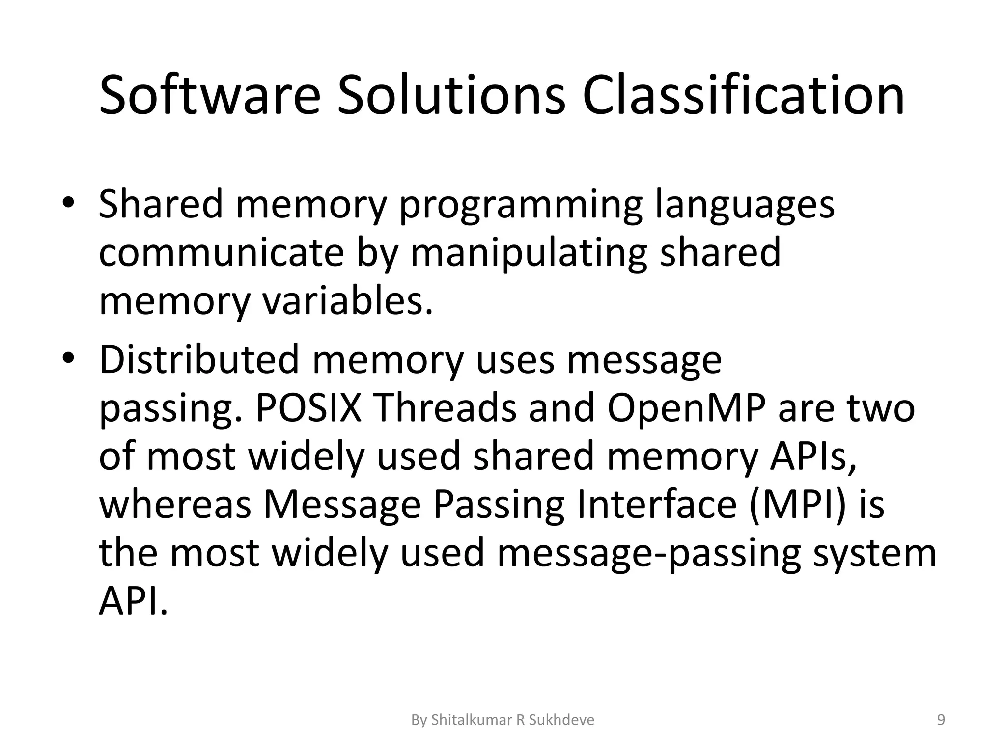 Software Solutions Classification
• Shared memory programming languages
communicate by manipulating shared
memory variables.
• Distributed memory uses message
passing. POSIX Threads and OpenMP are two
of most widely used shared memory APIs,
whereas Message Passing Interface (MPI) is
the most widely used message-passing system
API.
By Shitalkumar R Sukhdeve 9
 