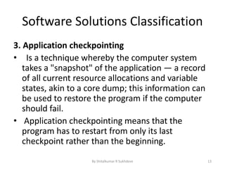 Software Solutions Classification
3. Application checkpointing
• Is a technique whereby the computer system
takes a "snapshot" of the application — a record
of all current resource allocations and variable
states, akin to a core dump; this information can
be used to restore the program if the computer
should fail.
• Application checkpointing means that the
program has to restart from only its last
checkpoint rather than the beginning.
By Shitalkumar R Sukhdeve 13
 