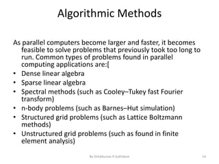 Algorithmic Methods
As parallel computers become larger and faster, it becomes
feasible to solve problems that previously took too long to
run. Common types of problems found in parallel
computing applications are:[
• Dense linear algebra
• Sparse linear algebra
• Spectral methods (such as Cooley–Tukey fast Fourier
transform)
• n-body problems (such as Barnes–Hut simulation)
• Structured grid problems (such as Lattice Boltzmann
methods)
• Unstructured grid problems (such as found in finite
element analysis)
By Shitalkumar R Sukhdeve 14
 