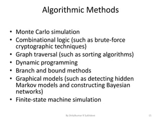 Algorithmic Methods
• Monte Carlo simulation
• Combinational logic (such as brute-force
cryptographic techniques)
• Graph traversal (such as sorting algorithms)
• Dynamic programming
• Branch and bound methods
• Graphical models (such as detecting hidden
Markov models and constructing Bayesian
networks)
• Finite-state machine simulation
By Shitalkumar R Sukhdeve 15
 