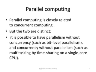 Parallel computing
• Parallel computing is closely related
to concurrent computing .
• But the two are distinct:
• it is possible to have parallelism without
concurrency (such as bit-level parallelism),
and concurrency without parallelism (such as
multitasking by time-sharing on a single-core
CPU).
By Shitalkumar R Sukhdeve 4
 