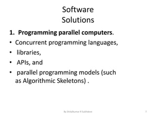 Software
Solutions
1. Programming parallel computers.
• Concurrent programming languages,
• libraries,
• APIs, and
• parallel programming models (such
as Algorithmic Skeletons) .
By Shitalkumar R Sukhdeve 7
 