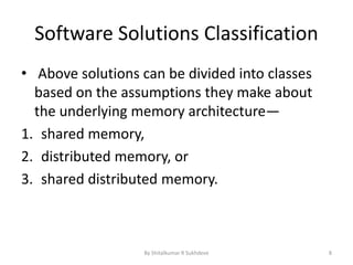 Software Solutions Classification
• Above solutions can be divided into classes
based on the assumptions they make about
the underlying memory architecture—
1. shared memory,
2. distributed memory, or
3. shared distributed memory.
By Shitalkumar R Sukhdeve 8
 