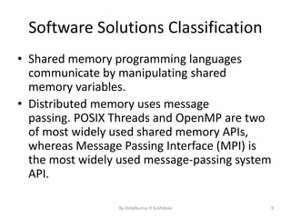 Software Solutions Classification
• Shared memory programming languages
communicate by manipulating shared
memory variables.
• Distributed memory uses message
passing. POSIX Threads and OpenMP are two
of most widely used shared memory APIs,
whereas Message Passing Interface (MPI) is
the most widely used message-passing system
API.
By Shitalkumar R Sukhdeve 9
 