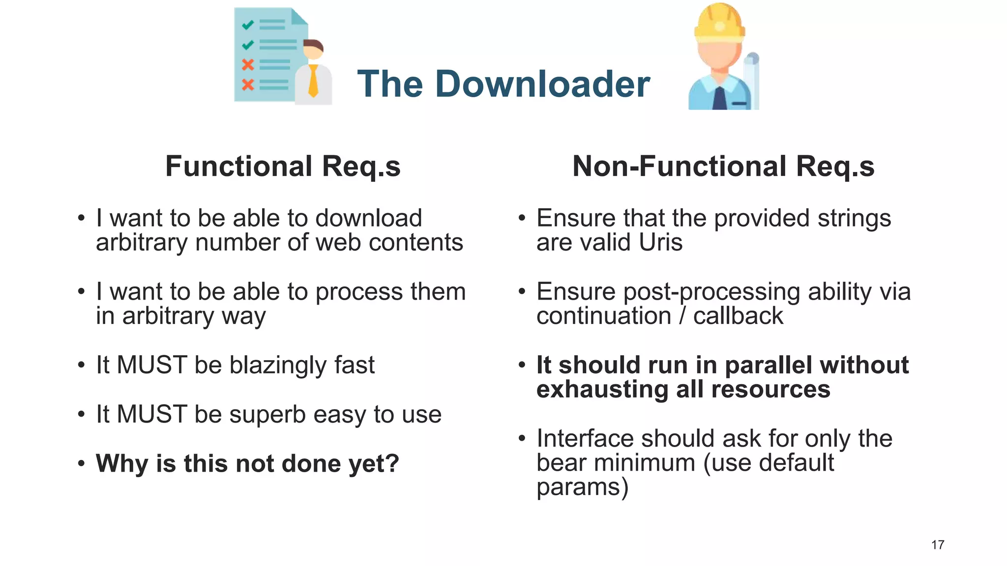 17 The Downloader Functional Req.s • I want to be able to download arbitrary number of web contents • I want to be able to process them in arbitrary way • It MUST be blazingly fast • It MUST be superb easy to use • Why is this not done yet? Non-Functional Req.s • Ensure that the provided strings are valid Uris • Ensure post-processing ability via continuation / callback • It should run in parallel without exhausting all resources • Interface should ask for only the bear minimum (use default params) 