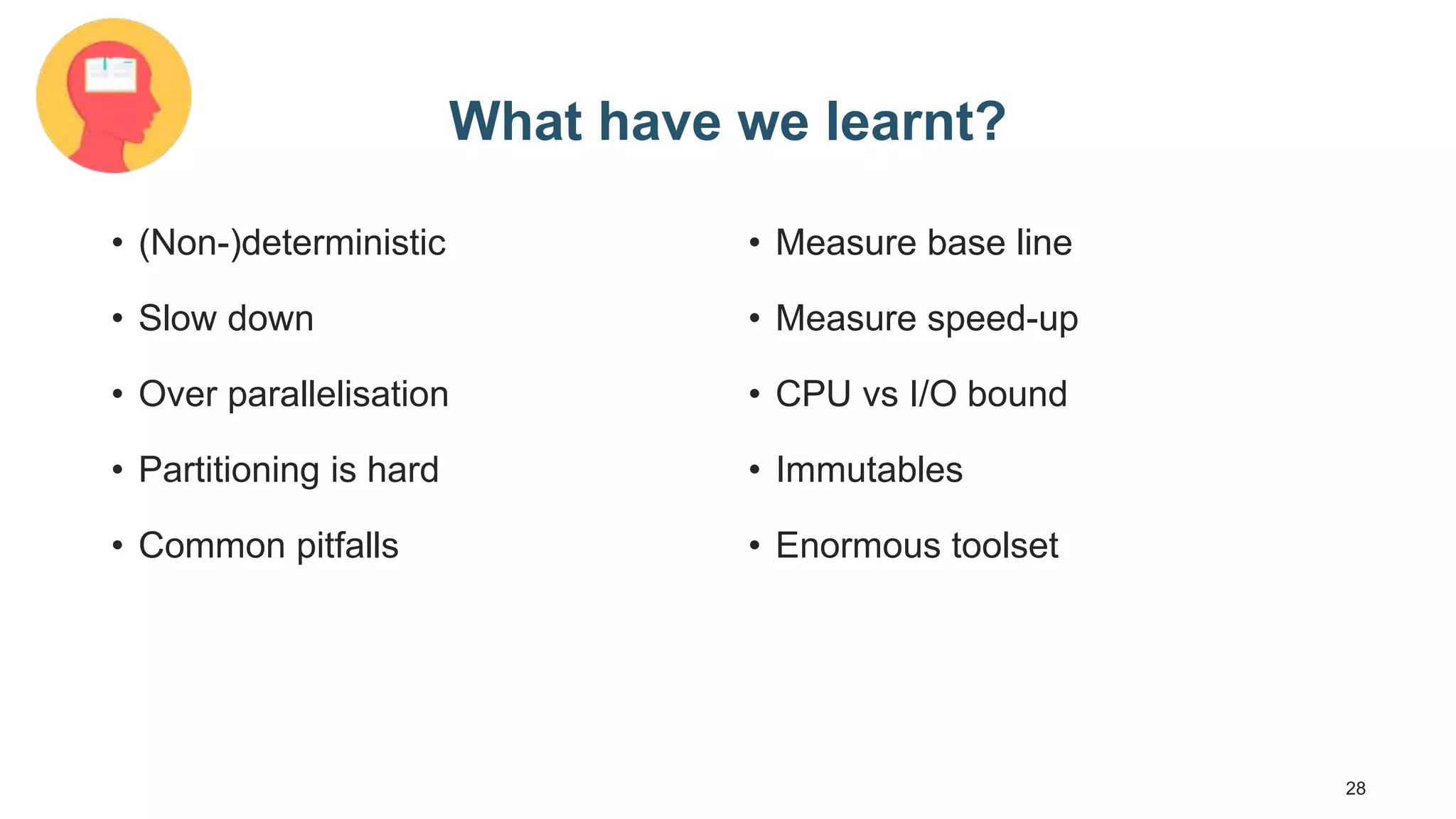 28 What have we learnt? • (Non-)deterministic • Slow down • Over parallelisation • Partitioning is hard • Common pitfalls • Measure base line • Measure speed-up • CPU vs I/O bound • Immutables • Enormous toolset 