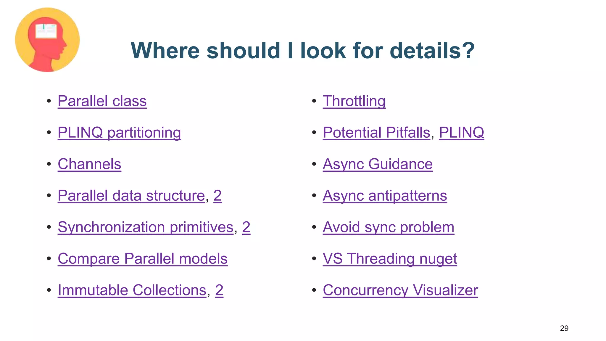 29 Where should I look for details? • Parallel class • PLINQ partitioning • Channels • Parallel data structure, 2 • Synchronization primitives, 2 • Compare Parallel models • Immutable Collections, 2 • Throttling • Potential Pitfalls, PLINQ • Async Guidance • Async antipatterns • Avoid sync problem • VS Threading nuget • Concurrency Visualizer 