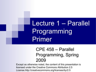 Lecture 1 – Parallel Programming Primer CPE 458 – Parallel Programming, Spring 2009 Except as otherwise noted, the content of this presentation is licensed under the Creative Commons Attribution 2.5 License.http://creativecommons.org/licenses/by/2.5 