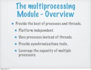 The multiprocessing
Module - Overview
Provide the best of processes and threads.
Platform independent.
Uses processes instead of threads.
Provide synchronizations tools.
Leverage the capacity of multiple
processors.
Friday, July 12, 13
 