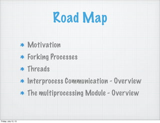 Road Map
Motivation
Forking Processes
Threads
Interprocess Communication - Overview
The multiprocessing Module - Overview
Friday, July 12, 13
 