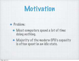 Motivation
Problem:
Most computers spend a lot of time
doing nothing.
Majority of the modern CPU’s capacity
is often spent in an idle state.
Friday, July 12, 13
 