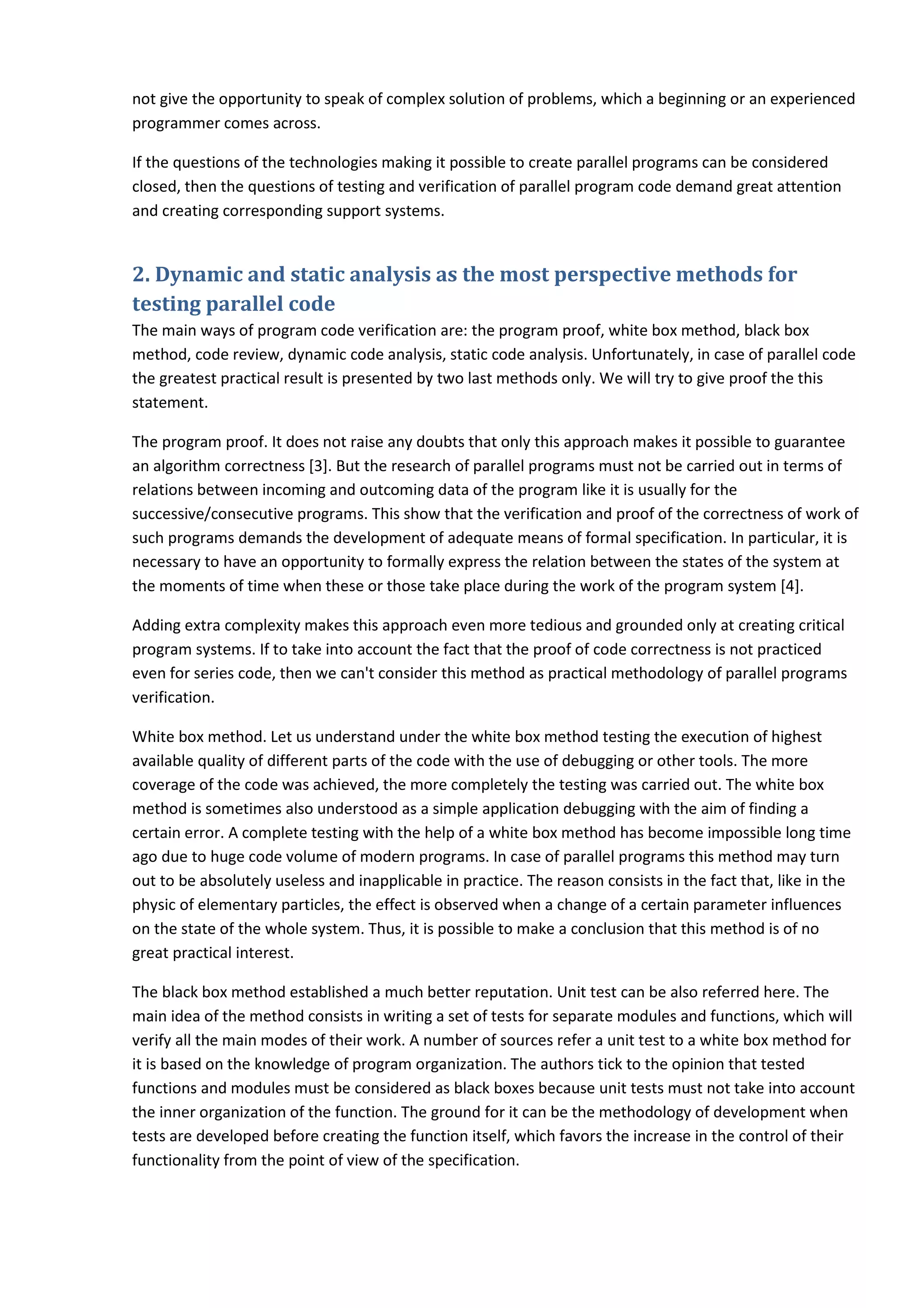 not give the opportunity to speak of complex solution of problems, which a beginning or an experienced programmer comes across. If the questions of the technologies making it possible to create parallel programs can be considered closed, then the questions of testing and verification of parallel program code demand great attention and creating corresponding support systems. 2. Dynamic and static analysis as the most perspective methods for testing parallel code The main ways of program code verification are: the program proof, white box method, black box method, code review, dynamic code analysis, static code analysis. Unfortunately, in case of parallel code the greatest practical result is presented by two last methods only. We will try to give proof the this statement. The program proof. It does not raise any doubts that only this approach makes it possible to guarantee an algorithm correctness [3]. But the research of parallel programs must not be carried out in terms of relations between incoming and outcoming data of the program like it is usually for the successive/consecutive programs. This show that the verification and proof of the correctness of work of such programs demands the development of adequate means of formal specification. In particular, it is necessary to have an opportunity to formally express the relation between the states of the system at the moments of time when these or those take place during the work of the program system [4]. Adding extra complexity makes this approach even more tedious and grounded only at creating critical program systems. If to take into account the fact that the proof of code correctness is not practiced even for series code, then we can't consider this method as practical methodology of parallel programs verification. White box method. Let us understand under the white box method testing the execution of highest available quality of different parts of the code with the use of debugging or other tools. The more coverage of the code was achieved, the more completely the testing was carried out. The white box method is sometimes also understood as a simple application debugging with the aim of finding a certain error. A complete testing with the help of a white box method has become impossible long time ago due to huge code volume of modern programs. In case of parallel programs this method may turn out to be absolutely useless and inapplicable in practice. The reason consists in the fact that, like in the physic of elementary particles, the effect is observed when a change of a certain parameter influences on the state of the whole system. Thus, it is possible to make a conclusion that this method is of no great practical interest. The black box method established a much better reputation. Unit test can be also referred here. The main idea of the method consists in writing a set of tests for separate modules and functions, which will verify all the main modes of their work. A number of sources refer a unit test to a white box method for it is based on the knowledge of program organization. The authors tick to the opinion that tested functions and modules must be considered as black boxes because unit tests must not take into account the inner organization of the function. The ground for it can be the methodology of development when tests are developed before creating the function itself, which favors the increase in the control of their functionality from the point of view of the specification. 