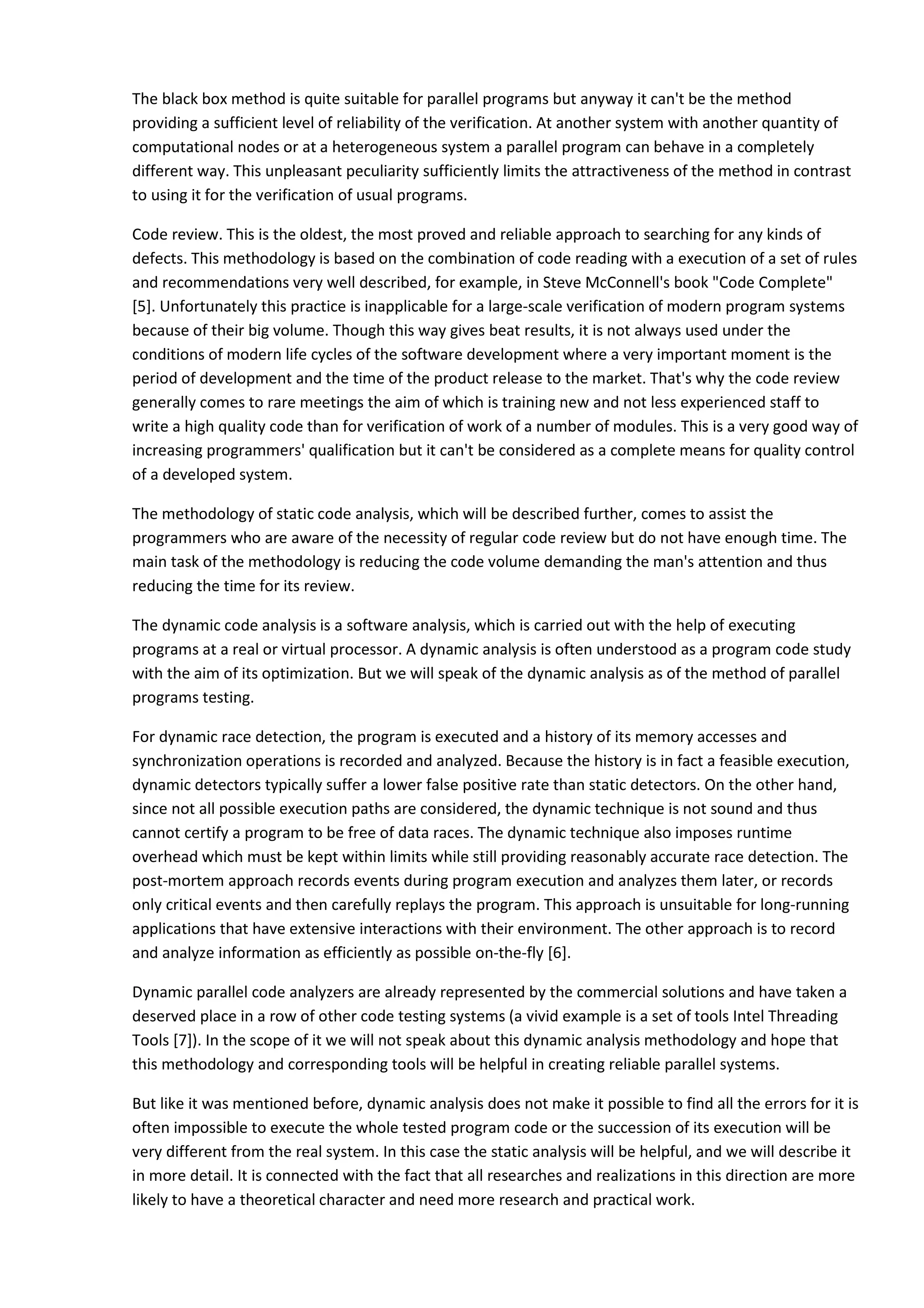 The black box method is quite suitable for parallel programs but anyway it can't be the method providing a sufficient level of reliability of the verification. At another system with another quantity of computational nodes or at a heterogeneous system a parallel program can behave in a completely different way. This unpleasant peculiarity sufficiently limits the attractiveness of the method in contrast to using it for the verification of usual programs. Code review. This is the oldest, the most proved and reliable approach to searching for any kinds of defects. This methodology is based on the combination of code reading with a execution of a set of rules and recommendations very well described, for example, in Steve McConnell's book "Code Complete" [5]. Unfortunately this practice is inapplicable for a large-scale verification of modern program systems because of their big volume. Though this way gives beat results, it is not always used under the conditions of modern life cycles of the software development where a very important moment is the period of development and the time of the product release to the market. That's why the code review generally comes to rare meetings the aim of which is training new and not less experienced staff to write a high quality code than for verification of work of a number of modules. This is a very good way of increasing programmers' qualification but it can't be considered as a complete means for quality control of a developed system. The methodology of static code analysis, which will be described further, comes to assist the programmers who are aware of the necessity of regular code review but do not have enough time. The main task of the methodology is reducing the code volume demanding the man's attention and thus reducing the time for its review. The dynamic code analysis is a software analysis, which is carried out with the help of executing programs at a real or virtual processor. A dynamic analysis is often understood as a program code study with the aim of its optimization. But we will speak of the dynamic analysis as of the method of parallel programs testing. For dynamic race detection, the program is executed and a history of its memory accesses and synchronization operations is recorded and analyzed. Because the history is in fact a feasible execution, dynamic detectors typically suffer a lower false positive rate than static detectors. On the other hand, since not all possible execution paths are considered, the dynamic technique is not sound and thus cannot certify a program to be free of data races. The dynamic technique also imposes runtime overhead which must be kept within limits while still providing reasonably accurate race detection. The post-mortem approach records events during program execution and analyzes them later, or records only critical events and then carefully replays the program. This approach is unsuitable for long-running applications that have extensive interactions with their environment. The other approach is to record and analyze information as efficiently as possible on-the-fly [6]. Dynamic parallel code analyzers are already represented by the commercial solutions and have taken a deserved place in a row of other code testing systems (a vivid example is a set of tools Intel Threading Tools [7]). In the scope of it we will not speak about this dynamic analysis methodology and hope that this methodology and corresponding tools will be helpful in creating reliable parallel systems. But like it was mentioned before, dynamic analysis does not make it possible to find all the errors for it is often impossible to execute the whole tested program code or the succession of its execution will be very different from the real system. In this case the static analysis will be helpful, and we will describe it in more detail. It is connected with the fact that all researches and realizations in this direction are more likely to have a theoretical character and need more research and practical work. 