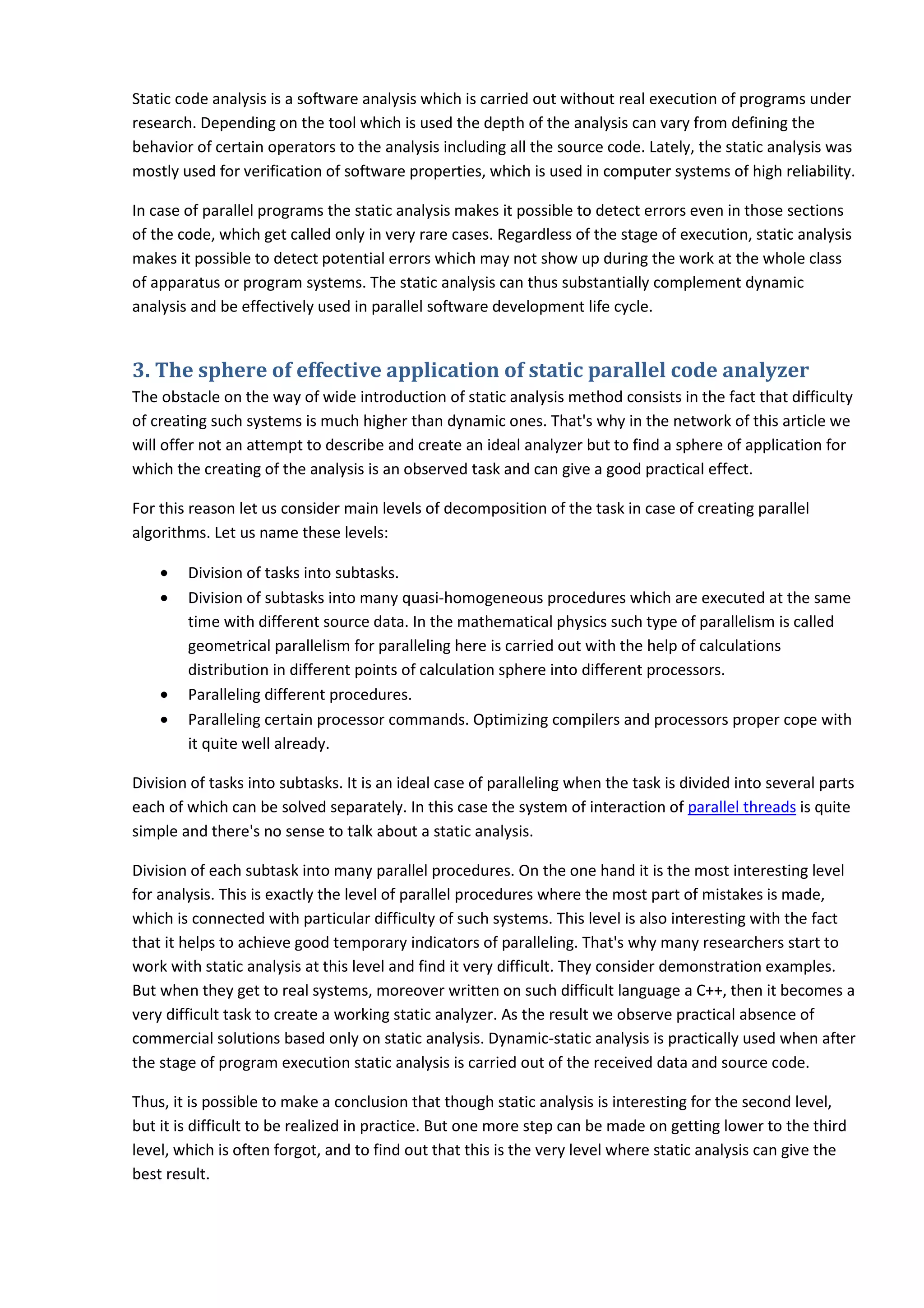 Static code analysis is a software analysis which is carried out without real execution of programs under research. Depending on the tool which is used the depth of the analysis can vary from defining the behavior of certain operators to the analysis including all the source code. Lately, the static analysis was mostly used for verification of software properties, which is used in computer systems of high reliability. In case of parallel programs the static analysis makes it possible to detect errors even in those sections of the code, which get called only in very rare cases. Regardless of the stage of execution, static analysis makes it possible to detect potential errors which may not show up during the work at the whole class of apparatus or program systems. The static analysis can thus substantially complement dynamic analysis and be effectively used in parallel software development life cycle. 3. The sphere of effective application of static parallel code analyzer The obstacle on the way of wide introduction of static analysis method consists in the fact that difficulty of creating such systems is much higher than dynamic ones. That's why in the network of this article we will offer not an attempt to describe and create an ideal analyzer but to find a sphere of application for which the creating of the analysis is an observed task and can give a good practical effect. For this reason let us consider main levels of decomposition of the task in case of creating parallel algorithms. Let us name these levels: • Division of tasks into subtasks. • Division of subtasks into many quasi-homogeneous procedures which are executed at the same time with different source data. In the mathematical physics such type of parallelism is called geometrical parallelism for paralleling here is carried out with the help of calculations distribution in different points of calculation sphere into different processors. • Paralleling different procedures. • Paralleling certain processor commands. Optimizing compilers and processors proper cope with it quite well already. Division of tasks into subtasks. It is an ideal case of paralleling when the task is divided into several parts each of which can be solved separately. In this case the system of interaction of parallel threads is quite simple and there's no sense to talk about a static analysis. Division of each subtask into many parallel procedures. On the one hand it is the most interesting level for analysis. This is exactly the level of parallel procedures where the most part of mistakes is made, which is connected with particular difficulty of such systems. This level is also interesting with the fact that it helps to achieve good temporary indicators of paralleling. That's why many researchers start to work with static analysis at this level and find it very difficult. They consider demonstration examples. But when they get to real systems, moreover written on such difficult language a C++, then it becomes a very difficult task to create a working static analyzer. As the result we observe practical absence of commercial solutions based only on static analysis. Dynamic-static analysis is practically used when after the stage of program execution static analysis is carried out of the received data and source code. Thus, it is possible to make a conclusion that though static analysis is interesting for the second level, but it is difficult to be realized in practice. But one more step can be made on getting lower to the third level, which is often forgot, and to find out that this is the very level where static analysis can give the best result. 