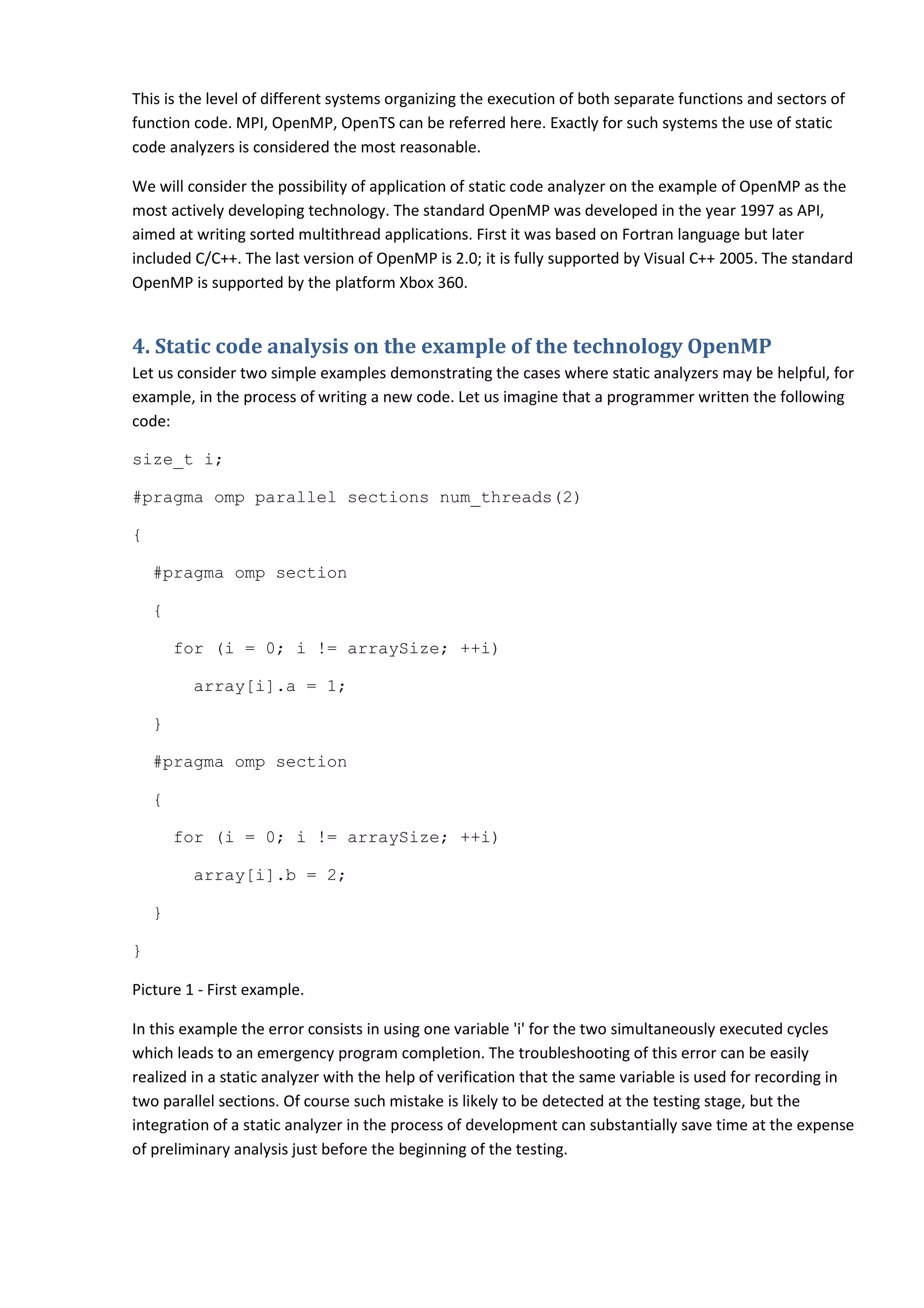 This is the level of different systems organizing the execution of both separate functions and sectors of function code. MPI, OpenMP, OpenTS can be referred here. Exactly for such systems the use of static code analyzers is considered the most reasonable. We will consider the possibility of application of static code analyzer on the example of OpenMP as the most actively developing technology. The standard OpenMP was developed in the year 1997 as API, aimed at writing sorted multithread applications. First it was based on Fortran language but later included C/C++. The last version of OpenMP is 2.0; it is fully supported by Visual C++ 2005. The standard OpenMP is supported by the platform Xbox 360. 4. Static code analysis on the example of the technology OpenMP Let us consider two simple examples demonstrating the cases where static analyzers may be helpful, for example, in the process of writing a new code. Let us imagine that a programmer written the following code: size_t i; #pragma omp parallel sections num_threads(2) { #pragma omp section { for (i = 0; i != arraySize; ++i) array[i].a = 1; } #pragma omp section { for (i = 0; i != arraySize; ++i) array[i].b = 2; } } Picture 1 - First example. In this example the error consists in using one variable 'i' for the two simultaneously executed cycles which leads to an emergency program completion. The troubleshooting of this error can be easily realized in a static analyzer with the help of verification that the same variable is used for recording in two parallel sections. Of course such mistake is likely to be detected at the testing stage, but the integration of a static analyzer in the process of development can substantially save time at the expense of preliminary analysis just before the beginning of the testing. 