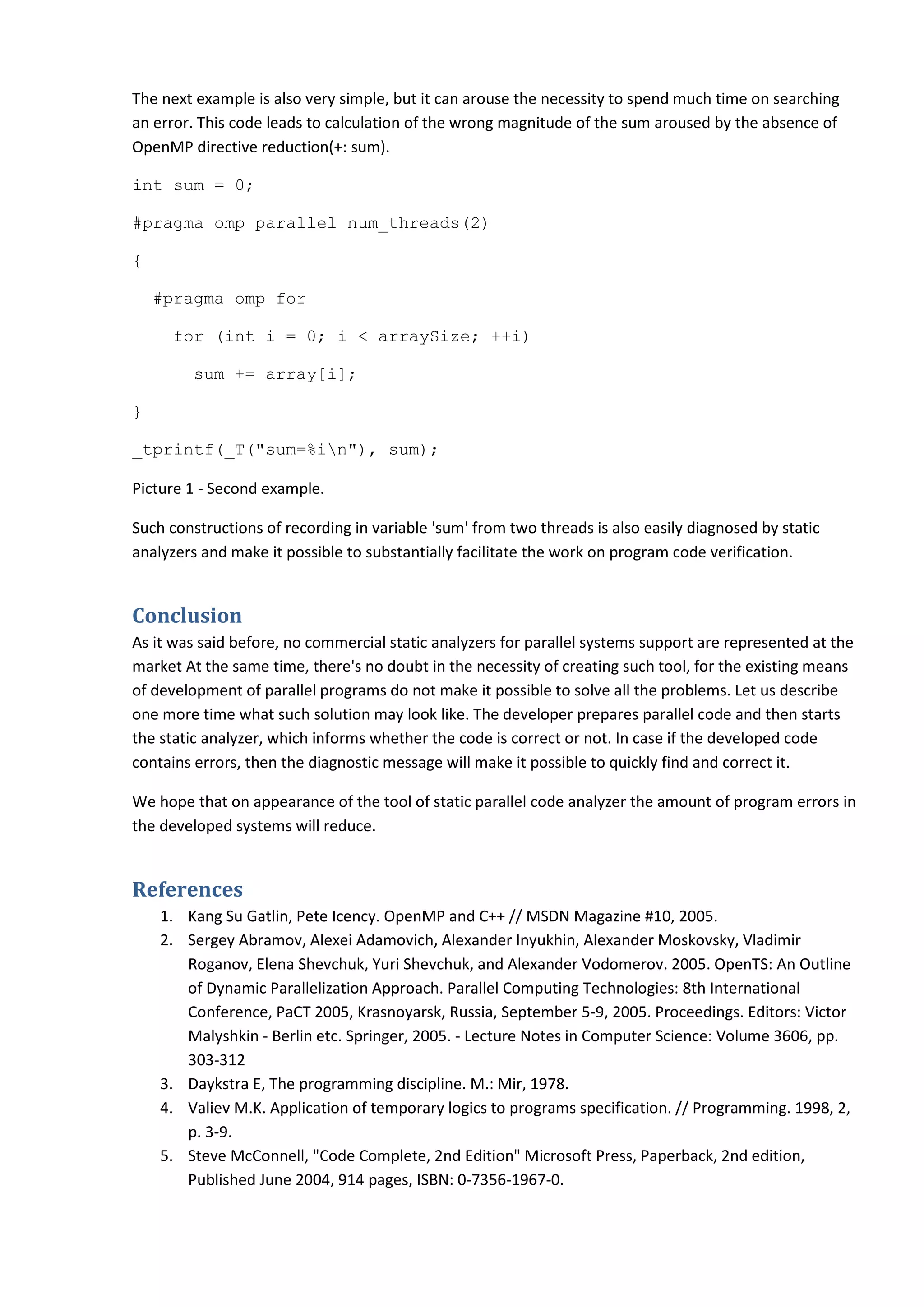 The next example is also very simple, but it can arouse the necessity to spend much time on searching an error. This code leads to calculation of the wrong magnitude of the sum aroused by the absence of OpenMP directive reduction(+: sum). int sum = 0; #pragma omp parallel num_threads(2) { #pragma omp for for (int i = 0; i < arraySize; ++i) sum += array[i]; } _tprintf(_T("sum=%in"), sum); Picture 1 - Second example. Such constructions of recording in variable 'sum' from two threads is also easily diagnosed by static analyzers and make it possible to substantially facilitate the work on program code verification. Conclusion As it was said before, no commercial static analyzers for parallel systems support are represented at the market At the same time, there's no doubt in the necessity of creating such tool, for the existing means of development of parallel programs do not make it possible to solve all the problems. Let us describe one more time what such solution may look like. The developer prepares parallel code and then starts the static analyzer, which informs whether the code is correct or not. In case if the developed code contains errors, then the diagnostic message will make it possible to quickly find and correct it. We hope that on appearance of the tool of static parallel code analyzer the amount of program errors in the developed systems will reduce. References 1. Kang Su Gatlin, Pete Icency. OpenMP and C++ // MSDN Magazine #10, 2005. 2. Sergey Abramov, Alexei Adamovich, Alexander Inyukhin, Alexander Moskovsky, Vladimir Roganov, Elena Shevchuk, Yuri Shevchuk, and Alexander Vodomerov. 2005. OpenTS: An Outline of Dynamic Parallelization Approach. Parallel Computing Technologies: 8th International Conference, PaCT 2005, Krasnoyarsk, Russia, September 5-9, 2005. Proceedings. Editors: Victor Malyshkin - Berlin etc. Springer, 2005. - Lecture Notes in Computer Science: Volume 3606, pp. 303-312 3. Daykstra E, The programming discipline. M.: Mir, 1978. 4. Valiev M.K. Application of temporary logics to programs specification. // Programming. 1998, 2, p. 3-9. 5. Steve McConnell, "Code Complete, 2nd Edition" Microsoft Press, Paperback, 2nd edition, Published June 2004, 914 pages, ISBN: 0-7356-1967-0. 