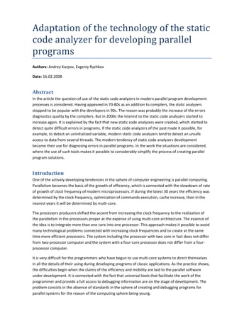 Adaptation of the technology of the static
code analyzer for developing parallel
programs
Authors: Andrey Karpov, Evgeniy Ryzhkov

Date: 16.02.2008


Abstract
In the article the question of use of the static code analyzers in modern parallel program development
processes is considered. Having appeared in 70-80s as an addition to compilers, the static analyzers
stopped to be popular with the developers in 90s. The reason was probably the increase of the errors
diagnostics quality by the compilers. But in 2000s the interest to the static code analyzers started to
increase again. It is explained by the fact that new static code analyzers were created, which started to
detect quite difficult errors in programs. If the static code analyzers of the past made it possible, for
example, to detect an uninitialized variable, modern static code analyzers tend to detect an unsafe
access to data from several threads. The modern tendency of static code analyzers development
became their use for diagnosing errors in parallel programs. In the work the situations are considered,
where the use of such tools makes it possible to considerably simplify the process of creating parallel
program solutions.


Introduction
One of the actively developing tendencies in the sphere of computer engineering is parallel computing.
Parallelism becomes the basis of the growth of efficiency, which is connected with the slowdown of rate
of growth of clock frequency of modern microprocessors. If during the latest 30 years the efficiency was
determined by the clock frequency, optimization of commands execution, cache increase, then in the
nearest years it will be determined by multi-core.

The processors producers shifted the accent from increasing the clock frequency to the realization of
the parallelism in the processors proper at the expense of using multi-core architecture. The essence of
the idea is to integrate more than one core into one processor. This approach makes it possible to avoid
many technological problems connected with increasing clock frequencies and to create at the same
time more efficient processors. The system including the processor with two core in fact does not differ
from two-processor computer and the system with a four-core processor does not differ from a four-
processor computer.

It is very difficult for the programmers who have begun to use multi-core systems to direct themselves
in all the details of their using during developing programs of classic applications. As the practice shows,
the difficulties begin when the claims of the efficiency and mobility are laid to the parallel software
under development. It is connected with the fact that universal tools that facilitate the work of the
programmer and provide a full access to debugging information are on the stage of development. The
problem consists in the absence of standards in the sphere of creating and debugging programs for
parallel systems for the reason of the computing sphere being young.
 