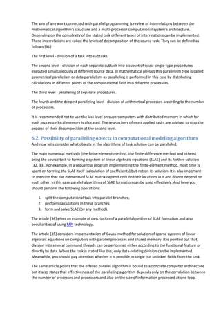 The aim of any work connected with parallel programming is review of interrelations between the
mathematical algorithm's structure and a multi-processor computational system's architecture.
Depending on the complexity of the stated task different types of interrelations can be implemented.
These interrelations are called the levels of decomposition of the source task. They can be defined as
follows [31]:

The first level - division of a task into subtasks.

The second level - division of each separate subtask into a subset of quasi-single-type procedures
executed simultaneously at different source data. In mathematical physics this parallelism type is called
geometrical parallelism or data parallelism as paralleling is performed in this case by distributing
calculations in different points of the computational field into different processors.

The third level - paralleling of separate procedures.

The fourth and the deepest paralleling level - division of arithmetical processes according to the number
of processors.

It is recommended not to use the last level on supercomputers with distributed memory in which for
each processor local memory is allocated. The researchers of most applied tasks are advised to stop the
process of their decomposition at the second level.

6.2. Possibility of paralleling objects in computational modeling algorithms
And now let's consider what objects in the algorithms of task solution can be paralleled.

The main numerical methods (the finite-element method, the finite-difference method and others)
bring the source task to forming a system of linear algebraic equations (SLAE) and its further solution
[32, 33]. For example, in a sequential program implementing the finite-element method, most time is
spent on forming the SLAE itself (calculation of coefficients) but not on its solution. It is also important
to mention that the elements of SLAE matrix depend only on their locations in it and do not depend on
each other. In this case parallel algorithms of SLAE formation can be used effectively. And here you
should perform the following operations:

    1. split the computational task into parallel branches;
    2. perform calculations in these branches;
    3. form and solve SLAE (by any method).

The article [34] gives an example of description of a parallel algorithm of SLAE formation and also
peculiarities of using MPI technology.

The article [35] considers implementation of Gauss-method for solution of sparse systems of linear
algebraic equations on computers with parallel processes and shared memory. It is pointed out that
division into several command threads can be performed either according to the functional feature or
directly by data. When the task is stated like this, only data-relating division can be implemented.
Meanwhile, you should pay attention whether it is possible to single out unlinked fields from the task.

The same article points that the offered parallel algorithm is bound to a concrete computer architecture
but it also states that effectiveness of the paralleling algorithm depends only on the correlation between
the number of processes and processors and also on the size of information processed at one loop.
 