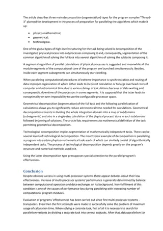 The article describes three main decomposition (segmentation) types for the program complex "Thread-
3" planned for development in the process of preparation for paralleling the algorithms which make it
up:

    •   physico-mathemetical;
    •   geometrical;
    •   technological.

One of the global types of high-level structuring for the task being solved is decomposition of the
investigated physical process into subprocesses composing it and, consequently, segmentation of the
common algorithm of solving the full task into several algorithms of solving the subtasks composing it.

A segmental algorithm of parallel calculations of physical processes is suggested and meanwhile all the
module-segments of the computational core of the program are launched simultaneously. Besides,
inside each segment subsegments can simultaneously start working.

When paralleling computational procedures of extreme importance is synchronization and routing of
data improper organization of which either leads to incorrect calculation or to large overhead costs of
computer and astronomical time due to various delays of calculations because of data waiting and,
consequently, downtime of the processors in some segments. It is supposed that the latter leads to
nonoptimality or even impossibility to use the configurable processor space.

Geometrical decomposition (segmentation) of the full task and the following parallelization of
calculations allows you to significantly reduce astronomical time needed for calculations. Geometrical
decomposition consists in dividing the whole integration domain into a map of subdomains
(subsegments) and also in a single-step calculation of the physical process' state in each subdomain
followed by joining of solutions. The article lists requirements to mathematical definition of the task
permitting geometrical decomposition.

Technological decomposition implies segmentation of mathematically independent tasks. There can be
several levels of technological decomposition. The most typical example of decomposition is paralleling
a program into certain physico-mathemetical tasks each of which can similarly consist of algorithmically
independent tasks. The process of technological decomposition depends greatly on the program's
structure and numerical methods used in it.

Using the latter decomposition type presupposes special attention to the parallel program's
effectiveness.


Conclusion
Despite obvious success in using multi-processor systems there appear debates about their low
effectiveness. Increase of multi-processor systems' performance is generally determined by balance
between computational operation and data exchanges on its background. Non-fulfillment of this
condition is one of the causes of performance loss during paralleling with increasing number of
computational program modules.

Evaluation of programs' effectiveness has been carried out since first multi-processor systems -
transputers. Even then the first attempts were made to successfully solve the problem of maximum
usage of calculation time. When solving a concrete task, first of all it is necessary to search for
parallelism variants by dividing a separate task into several subtasks. After that, data parallelism (or
 