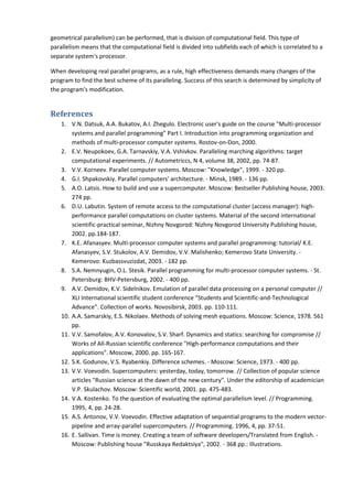 geometrical parallelism) can be performed, that is division of computational field. This type of
parallelism means that the computational field is divided into subfields each of which is correlated to a
separate system's processor.

When developing real parallel programs, as a rule, high effectiveness demands many changes of the
program to find the best scheme of its paralleling. Success of this search is determined by simplicity of
the program's modification.


References
    1. V.N. Datsuk, A.A. Bukatov, A.I. Zhegulo. Electronic user's guide on the course "Multi-processor
        systems and parallel programming" Part I. Introduction into programming organization and
        methods of multi-processor computer systems. Rostov-on-Don, 2000.
    2. E.V. Neupokoev, G.A. Tarnavskiy, V.A. Vshivkov. Paralleling marching algorithms: target
        computational experiments. // Autometriccs, N 4, volume 38, 2002, pp. 74-87.
    3. V.V. Korneev. Parallel computer systems. Moscow: "Knowledge", 1999. - 320 pp.
    4. G.I. Shpakovskiy. Parallel computers' architecture. - Minsk, 1989. - 136 pp.
    5. A.O. Latsis. How to build and use a supercomputer. Moscow: Bestseller Publishing house, 2003.
        274 pp.
    6. D.U. Labutin. System of remote access to the computational cluster (access manager): high-
        performance parallel computations on cluster systems. Material of the second international
        scientific-practical seminar, Nizhny Novgorod: Nizhny Novgorod University Publishing house,
        2002. pp.184-187.
    7. K.E. Afanasyev. Multi-processor computer systems and parallel programming: tutorial/ K.E.
        Afanasyev, S.V. Stukolov, A.V. Demidov, V.V. Malishenko; Kemerovo State University. -
        Kemerovo: Kuzbassvuzizdat, 2003. - 182 pp.
    8. S.A. Nemnyugin, O.L. Stesik. Parallel programming for multi-processor computer systems. - St.
        Petersburg: BHV-Petersburg, 2002. - 400 pp.
    9. A.V. Demidov, K.V. Sidelnikov. Emulation of parallel data processing on a personal computer //
        XLI International scientific student conference "Students and Scientific-and-Technological
        Advance". Collection of works. Novosibirsk, 2003. pp. 110-111.
    10. A.A. Samarskiy, E.S. Nikolaev. Methods of solving mesh equations. Moscow: Science, 1978. 561
        pp.
    11. V.V. Samofalov, A.V. Konovalov, S.V. Sharf. Dynamics and statics: searching for compromise //
        Works of All-Russian scientific conference "High-performance computations and their
        applications". Moscow, 2000. pp. 165-167.
    12. S.K. Godunov, V.S. Ryabenkiy. Difference schemes. - Moscow: Science, 1973. - 400 pp.
    13. V.V. Voevodin. Supercomputers: yesterday, today, tomorrow. // Collection of popular science
        articles "Russian science at the dawn of the new century". Under the editorship of academician
        V.P. Skulachov. Moscow: Scientific world, 2001. pp. 475-483.
    14. V.A. Kostenko. To the question of evaluating the optimal parallelism level. // Programming.
        1995, 4, pp. 24-28.
    15. A.S. Antonov, V.V. Voevodin. Effective adaptation of sequential programs to the modern vector-
        pipeline and array-parallel supercomputers. // Programming. 1996, 4, pp. 37-51.
    16. E. Sallivan. Time is money. Creating a team of software developers/Translated from English. -
        Moscow: Publishing house "Russkaya Redaktsiya", 2002. - 368 pp.: illustrations.
 